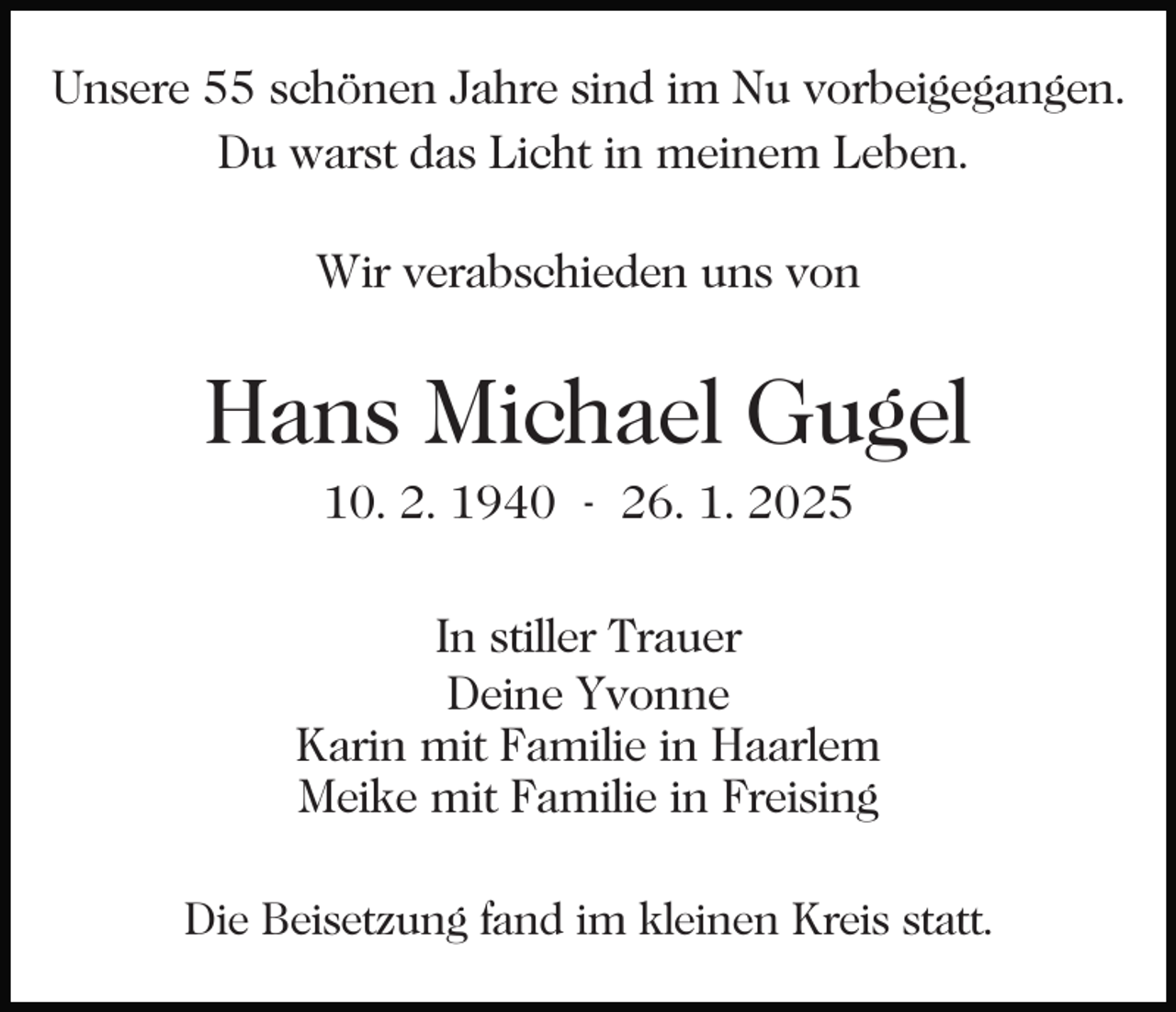 <p>Unsere 55 schönen Jahre sind im Nu vorbeigegangen.<br />Du warst das Licht in meinem Leben.<br />Wir verabschieden uns von</p><p>Hans Michael Gugel<br />10. 2. 1940 - 26. 1. 2025</p><p>In stiller Trauer<br />Deine Yvonne<br />Karin mit Familie in Haarlem<br />Meike mit Familie in Freising<br />Die Beisetzung fand im kleinen Kreis statt.</p>
