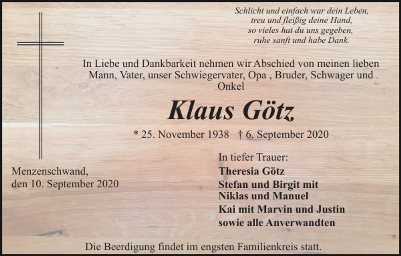 <p>Schlicht und einfach war dein Leben,<br />treu und fleißig deine Hand,<br />so vieles hat du uns gegeben,<br />ruhe sanft und habe Dank.</p><p>In Liebe und Dankbarkeit nehmen wir Abschied von meinen lieben<br />Mann, Vater, unser Schwiegervater, Opa , Bruder, Schwager und<br />Onkel</p><p>Klaus Götz<br />* 25. November 1938 † 6. September 2020<br />Menzenschwand,<br />den 10. September 2020</p><p>In tiefer Trauer:<br />Theresia Götz<br />Stefan und Birgit mit<br />Niklas und Manuel<br />Kai mit Marvin und Justin<br />sowie alle Anverwandten</p><p>Die Beerdigung findet im engsten Familienkreis statt.</p>