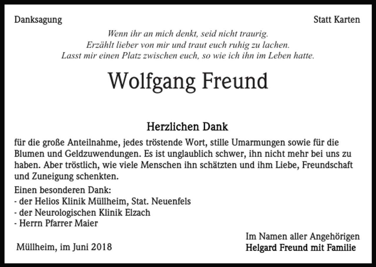 <p>DDanksagung<br />a n ks a g u n g</p><p>Statt<br />St att Karten<br />K art e n<br />Wenn<br />ihra an<br />traurig.<br />We<br />n n i hr<br />n mimich<br />c h d denkt,<br />e n kt, s seid<br />ei d nicht<br />ni c ht tr<br />a uri g.<br />Erzählt<br />Erz<br />ä hlt lilieber<br />e b er vvon<br />o n mir<br />mir uund<br />n d trtraut<br />a ut eeuch<br />u c h rruhig<br />u hi g zzu<br />u llachen.<br />a c h e n.<br />LLasst<br />asst mir<br />mir eieinen<br />n e n Platz<br />Pl atz zzwischen<br />wi s c h e n euch,<br />e u c h, ssoo wie<br />wi e iich<br />c h iihn<br />h n im<br />i m Leben<br />L e b e n hatte.<br />h att e.</p><p>WWolfgang<br />olf g a n g FrFreund<br />eund<br />f ür die<br />für<br />di e große<br />gr o ß e Anteilnahme,<br />A nt eil n a h me, jjedes<br />e d es trtröstende<br />öst e n d e Wort,<br />W ort, stille<br />still e Umarmungen<br />U m ar m u n g e n sowie<br />s o wi e ffür<br />ür die<br />di e<br />Bl<br />u m e n uund<br />n d Geldzuwendungen.<br />G el d z u w e n d u n g e n. Es<br />Es ist<br />u n gl a u bli c h sschwer,<br />c h w er, iihn<br />h n nicht<br />ni c ht mehr<br />m e hr bbei<br />ei uuns<br />ns zzu<br />u<br />Blumen<br />ist unglaublich<br />hhaben.<br />a b e n. Aber<br />A b er trtröstlich,<br />östli c h, wie<br />w i e viele<br />vi el e Menschen<br />M e ns c h e n iihn<br />h n schätzten<br />s ch ät zt e n uund<br />n d iihm<br />h m Li<br />e b e, Freundschaft<br />Fr e u n ds c h aft<br />Liebe,<br />uund<br />n d ZZuneigung<br />u n ei g u n g sschenkten.<br />c h e n kt e n.<br />Ei n e n bbesonderen<br />Einen<br />es o n d er e n Dank:<br />Da n k :<br />-- der<br />d er Helios<br />H eli os Klinik<br />Kli ni k Müllheim,<br />M üll hei m, St<br />at. Neuenfels<br />N e u e nf els<br />Stat.<br />-- der<br />d er Neurologischen<br />N e ur ol o gis c h e n Klinik<br />Klini k El<br />zac h<br />Elzach<br />-- Herrn<br />H err n Pfarrer<br />Pf arr er Maier<br />M ai er<br />MMüllheim,<br />üll h ei m, i im<br />m J uJuni<br />ni</p><p>Im<br />I m Namen<br />N a m e n aller<br />all er Angehörigen<br />A n g e h öri g e n</p>