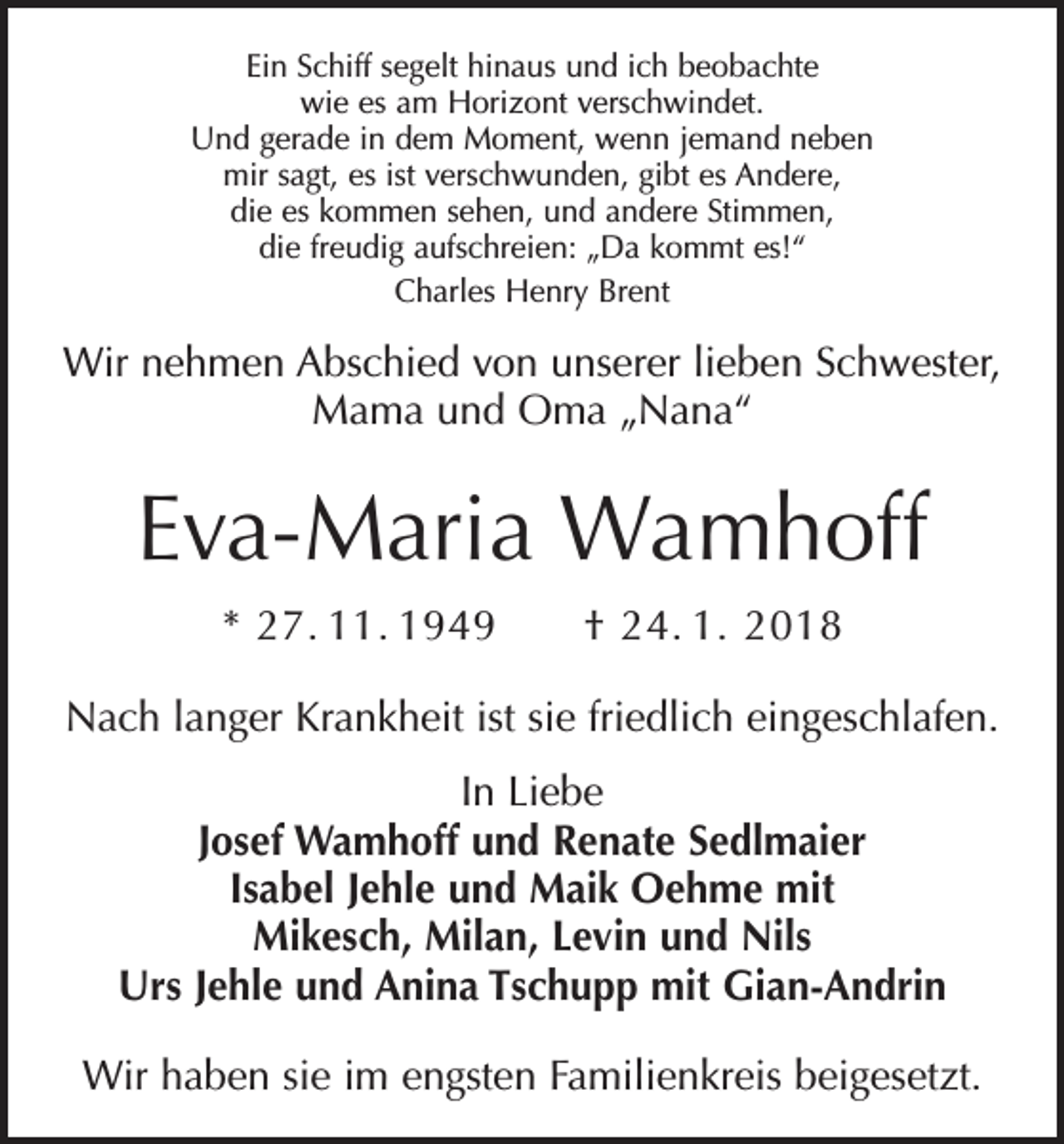 <p>Ein Schiff segelt hinaus und ich beobachte<br />wie es am Horizont verschwindet.<br />Und gerade in dem Moment, wenn jemand neben<br />mir sagt, es ist verschwunden, gibt es Andere,<br />die es kommen sehen, und andere Stimmen,<br />die freudig aufschreien: „Da kommt es!“<br />Charles Henry Brent</p><p>Wir nehmen Abschied von unserer lieben Schwester,<br />Mama und Oma „Nana“</p><p>Eva-Maria Wamhoff<br />* 27. 11. 1949 † 24. 1. 2018<br />Nach langer Krankheit ist sie friedlich eingeschlafen.<br />In Liebe<br />Josef Wamhoff und Renate Sedlmaier<br />Isabel Jehle und Maik Oehme mit<br />Mikesch, Milan, Levin und Nils<br />Urs Jehle und Anina Tschupp mit Gian-Andrin<br />Wir haben sie im engsten Familienkreis beigesetzt.</p>