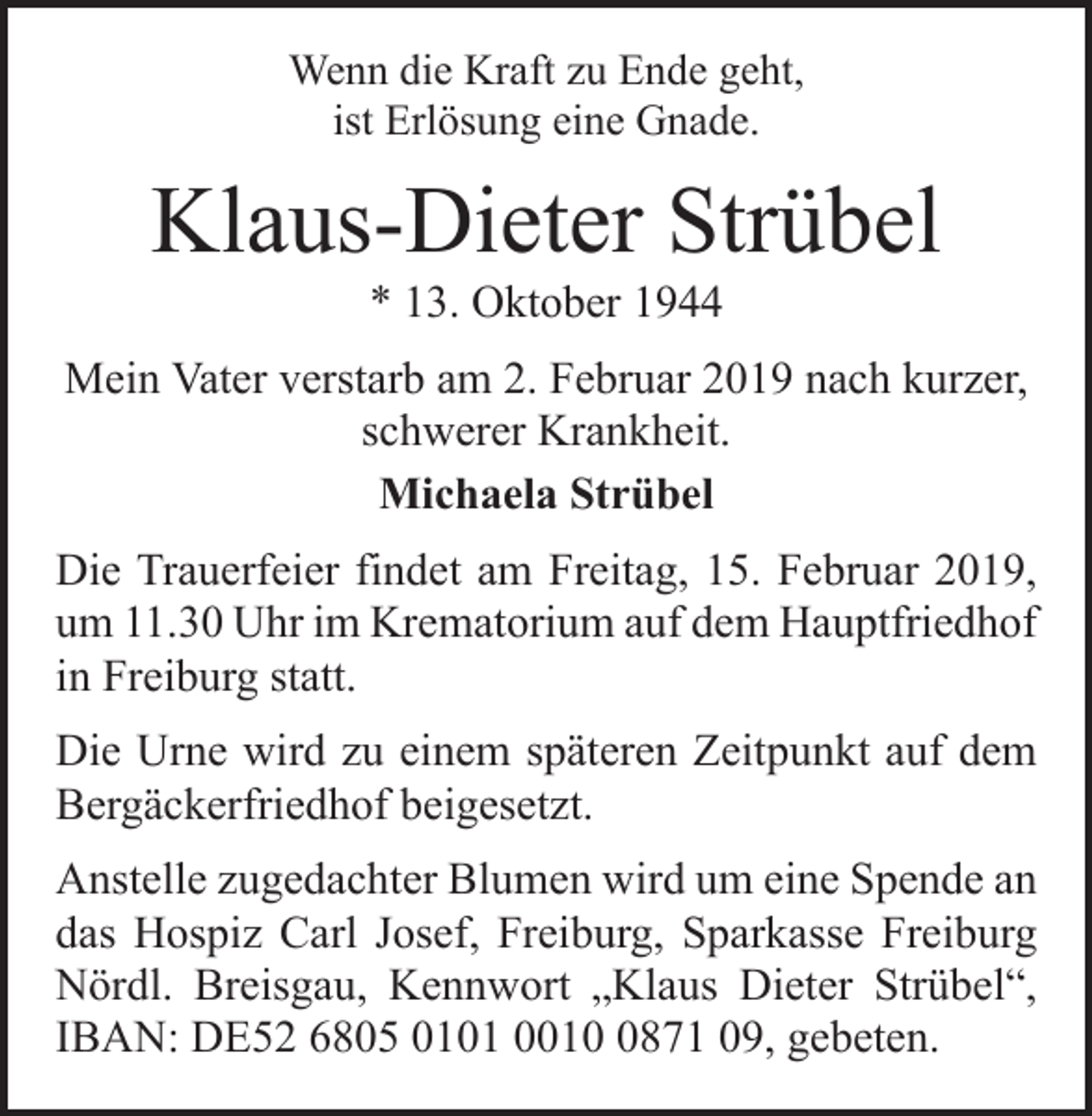 <p>Wenn die Kraft zu Ende geht,<br />ist Erlösung eine Gnade.</p><p>Klaus-Dieter Strübel<br />* 13. Oktober 1944</p><p>Mein Vater verstarb am 2. Februar 2019 nach kurzer,<br />schwerer Krankheit.<br />Michaela Strübel<br />Die Trauerfeier findet am Freitag, 15. Februar 2019,<br />um 11.30 Uhr im Krematorium auf dem Haupt­friedhof<br />in Freiburg statt.<br />Die Urne wird zu einem späteren Zeitpunkt auf dem<br />Bergäckerfriedhof beigesetzt.<br />Anstelle zugedachter Blumen wird um eine Spende an<br />das Hospiz Carl Josef, Freiburg, Sparkasse Freiburg<br />Nördl. Breisgau, Kennwort „Klaus Dieter Strübel“,<br />IBAN: DE52 6805 0101 001871 09, gebeten.</p>