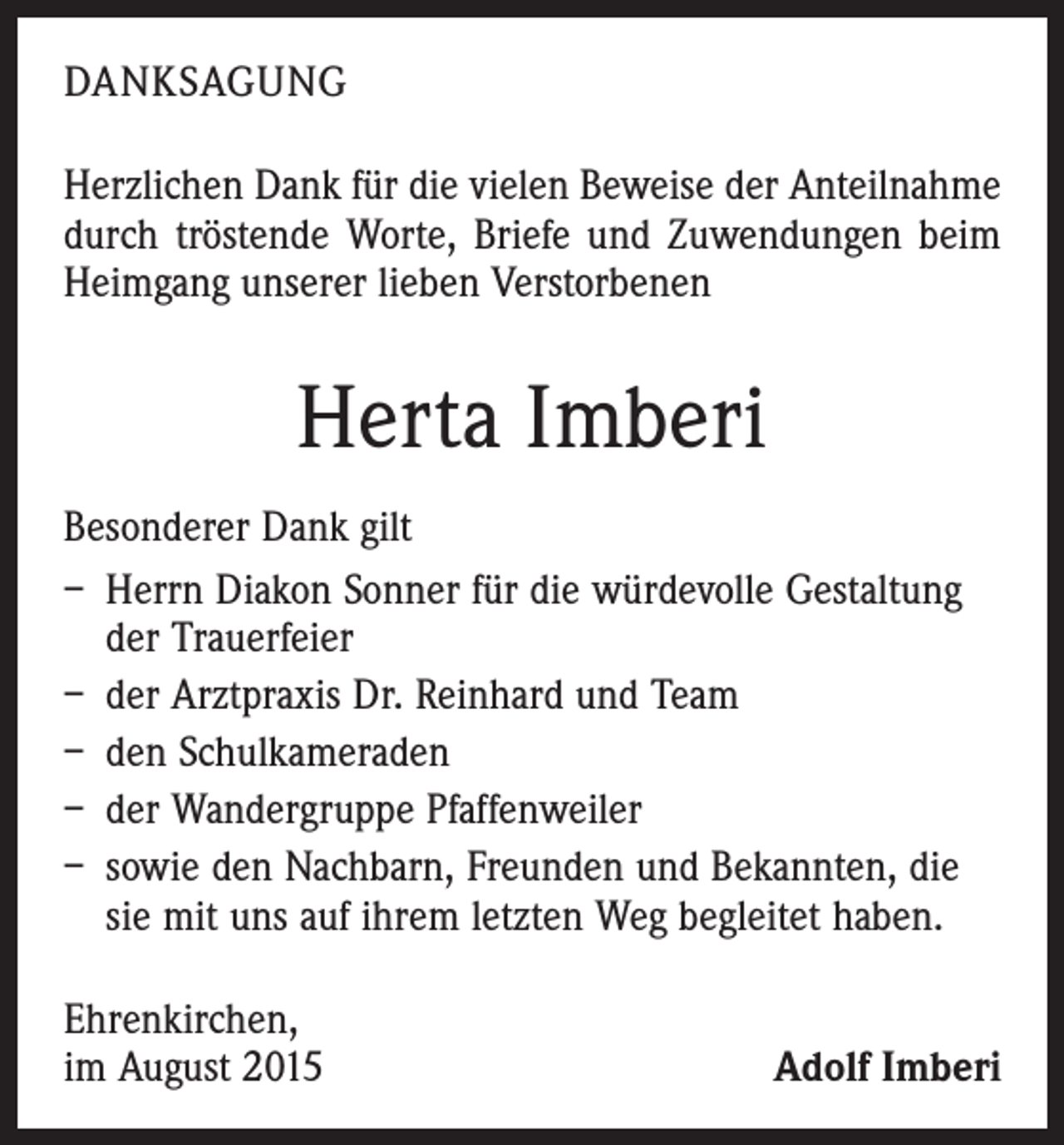 <p>DANKSAGUNG<br />Herzlichen Dank für die vielen Beweise der Anteilnahme<br />durch tröstende Worte, Briefe und Zuwendungen beim<br />Heimgang unserer lieben Verstorbenen</p><p>Herta Imberi<br />Besonderer Dank gilt<br />– Herrn Diakon Sonner für die würdevolle Gestaltung<br />der Trauerfeier<br />– der Arztpraxis Dr. Reinhard und Team<br />– den Schulkameraden<br />– der Wandergruppe Pfaffenweiler<br />– sowie den Nachbarn, Freunden und Bekannten, die<br />sie mit uns auf ihrem letzten Weg begleitet haben.<br />Ehrenkirchen,<br />im August 2015</p><p>Adolf Imberi</p>