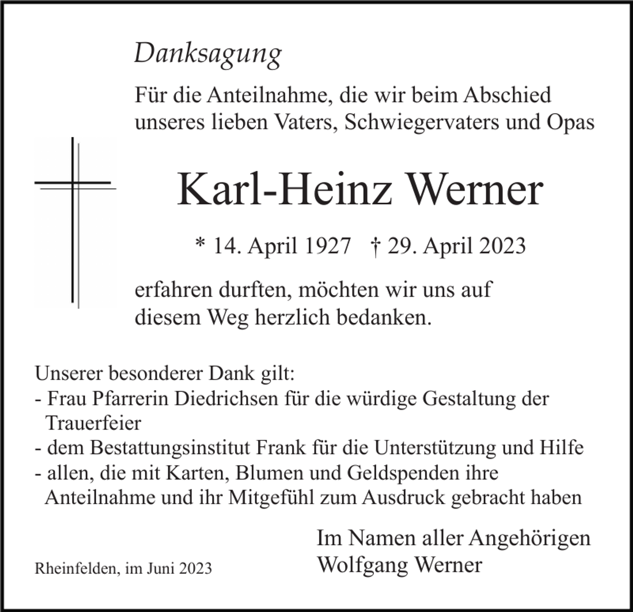 <p>Danksagung<br />Für die Anteilnahme, die wir beim Abschied<br />unseres lieben Vaters, Schwiegervaters und Opas</p><p>Karl-Heinz Werner<br />* 14. April 1927 † 29. April 2023<br />erfahren durften, möchten wir uns auf<br />diesem Weg herzlich bedanken.<br />Unserer besonderer Dank gilt:<br />- Frau Pfarrerin Diedrichsen für die würdige Gestaltung der<br />Trauerfeier<br />- dem Bestattungsinstitut Frank für die Unterstützung und Hilfe<br />- allen, die mit Karten, Blumen und Geldspenden ihre<br />Anteilnahme und ihr Mitgefühl zum Ausdruck gebracht haben<br />Rheinfelden, im Juni 2023</p><p>Im Namen aller Angehörigen<br />Wolfgang Werner</p>