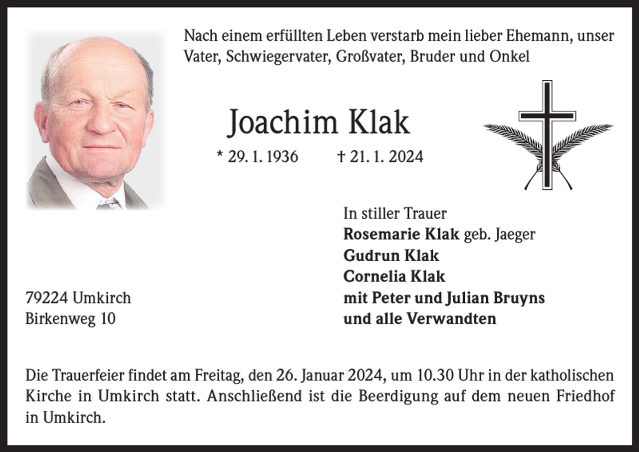 <p>Nach einem erfüllten Leben verstarb mein lieber Ehemann, unser<br />Vater, Schwiegervater, Großvater, Bruder und Onkel</p><p>Joachim Klak<br />* 29. 1. 1936</p><p>79224 Umkirch<br />Birkenweg 10</p><p>† 21. 1. 2024<br />In stiller Trauer<br />Rosemarie Klak geb. Jaeger<br />Gudrun Klak<br />Cornelia Klak<br />mit Peter und Julian Bruyns<br />und alle Verwandten</p><p>Die Trauerfeier findet am Freitag, den 26. Januar 2024, um 10.30 Uhr in der katholischen<br />Kirche in Umkirch statt. Anschließend ist die Beerdigung auf dem neuen Friedhof<br />in Umkirch.</p>