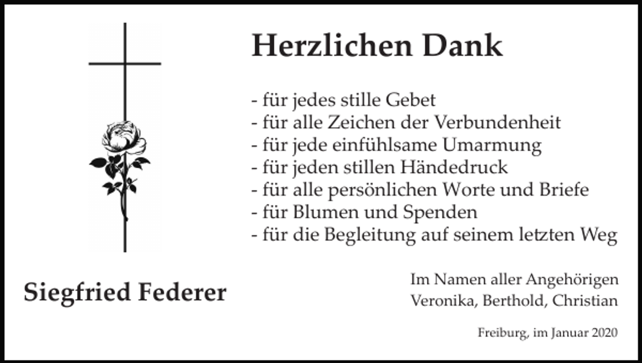 <p>Herzlichen Dank<br />­ für jedes stille Gebet<br />­ für alle Zeichen der Verbundenheit<br />­ für jede einfühlsame Umarmung<br />­ für jeden stillen Händedruck<br />­ für alle persönlichen Worte und Briefe<br />­ für Blumen und Spenden<br />­ für die Begleitung auf seinem le�ten Weg</p><p>Siegfried Federer</p><p>Im Namen aller Angehörigen<br />Veronika, Berthold, Christian<br />Freiburg, im Januar 2020</p>