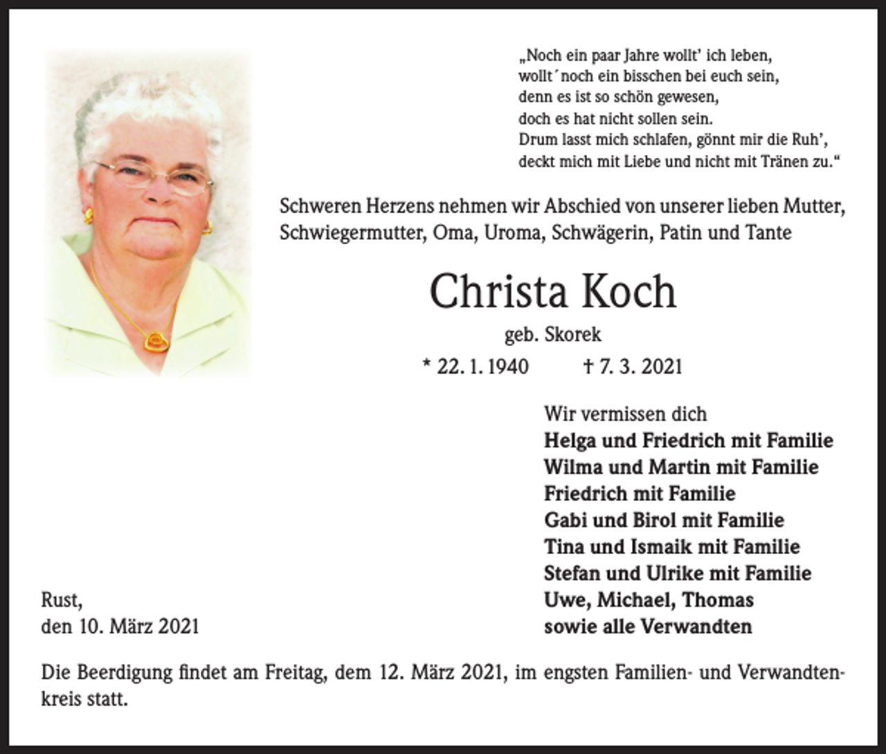 <p>„Noch ein paar Jahre wollt’ ich leben,<br />wollt´noch ein bisschen bei euch sein,<br />denn es ist so schön gewesen,<br />doch es hat nicht sollen sein.<br />Drum lasst mich schlafen, gönnt mir die Ruh’,<br />deckt mich mit Liebe und nicht mit Tränen zu.“</p><p>Schweren Herzens nehmen wir Abschied von unserer lieben Mutter,<br />Schwiegermutter, Oma, Uroma, Schwägerin, Patin und Tante</p><p>Christa Koch<br />geb. Skorek<br />* 22. 1. 1940<br />† 7. 3. 2021</p><p>Rust,<br />den 10. März 2021</p><p>Wir vermissen dich<br />Helga und Friedrich mit Familie<br />Wilma und Martin mit Familie<br />Friedrich mit Familie<br />Gabi und Birol mit Familie<br />Tina und Ismaik mit Familie<br />Stefan und Ulrike mit Familie<br />Uwe, Michael, Thomas<br />sowie alle Verwandten</p><p>Die Beerdigung findet am Freitag, dem 12. März 2021, im engsten Familien- und Verwandtenkreis statt.</p>