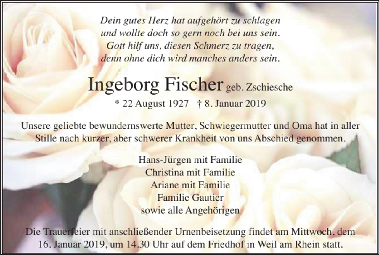 <p>Dein gutes Herz hat aufgehört zu schlagen<br />und wollte doch so gern noch bei uns sein.<br />Gott hilf uns, diesen Schmerz zu tragen,<br />denn ohne dich wird manches anders sein.</p><p>Ingeborg Fischer geb. Zschiesche<br />* 22 August 1927 † 8. Januar 2019<br />Unsere geliebte bewundernswerte Mutter, Schwiegermutter und Oma hat in aller<br />Stille nach kurzer, aber schwerer Krankheit von uns Abschied genommen.<br />Hans-Jürgen mit Familie<br />Christina mit Familie<br />Ariane mit Familie<br />Familie Gautier<br />sowie alle Angehörigen<br />Die Trauerfeier mit anschließender Urnenbeisetzung findet am Mittwoch, dem<br />16. Januar 2019, um 14.30 Uhr auf dem Friedhof in Weil am Rhein statt.</p>