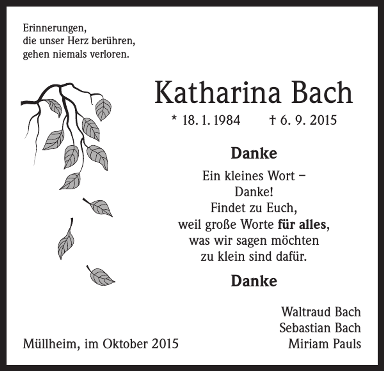 <p>Erinnerungen,<br />die unser Herz berühren,<br />gehen niemals verloren.</p><p>Katharina Bach<br />* 18. 1. 1984 † 6. 9. 2015</p><p>Danke<br />Ein kleines Wort –<br />Danke!<br />Findet zu Euch,<br />weil große Worte für alles,<br />was wir sagen möchten<br />zu klein sind dafür.</p><p>Danke</p><p>Müllheim, im Oktober 2015</p><p>Waltraud Bach<br />Sebastian Bach<br />Miriam Pauls</p>