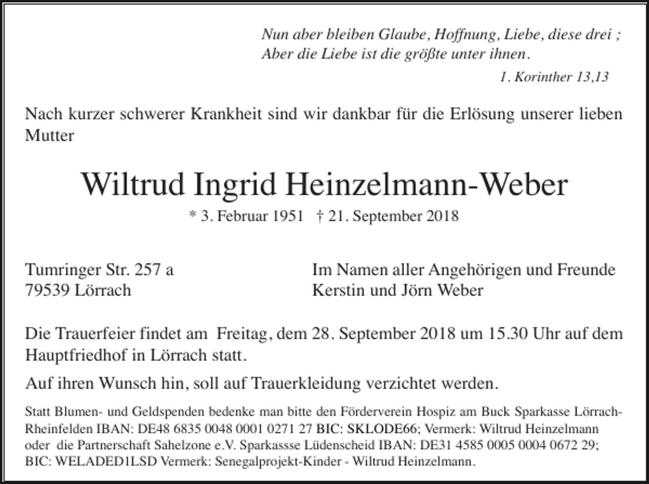 <p>Nun aber bleiben Glaube, Hoffnung, Liebe, diese drei ;<br />Aber die Liebe ist die größte unter ihnen.<br />1. Korinther 13,13</p><p>Nach kurzer schwerer Krankheit sind wir dankbar für die Erlösung unserer lieben<br />Mutter</p><p>Wiltrud Ingrid Heinzelmann-Weber<br />* 3. Februar 1951 † 21. September 2018</p><p>Tumringer Str. 257 a<br />79539 Lörrach</p><p>Im Namen aller Angehörigen und Freunde<br />Kerstin und Jörn Weber</p><p>Die Trauerfeier findet am Freitag, dem 28. September 2018 um 15.30 Uhr auf dem<br />Hauptfriedhof in Lörrach statt.<br />Auf ihren Wunsch hin, soll auf Trauerkleidung verzichtet werden.<br />Statt Blumen- und Geldspenden bedenke man bitte den Förderverein Hospiz am Buck Sparkasse LörrachRheinfelden IBAN: DE48 6835 0048 0001 0271 27 BIC: SKLODE66; Vermerk: Wiltrud Heinzelmann<br />oder die Partnerschaft Sahelzone e.V. Sparkassse Lüdenscheid IBAN: DE31 4585 0005 0004 0679;<br />BIC: WELADED1LSD Vermerk: Senegalprojekt-Kinder - Wiltrud Heinzelmann.</p>