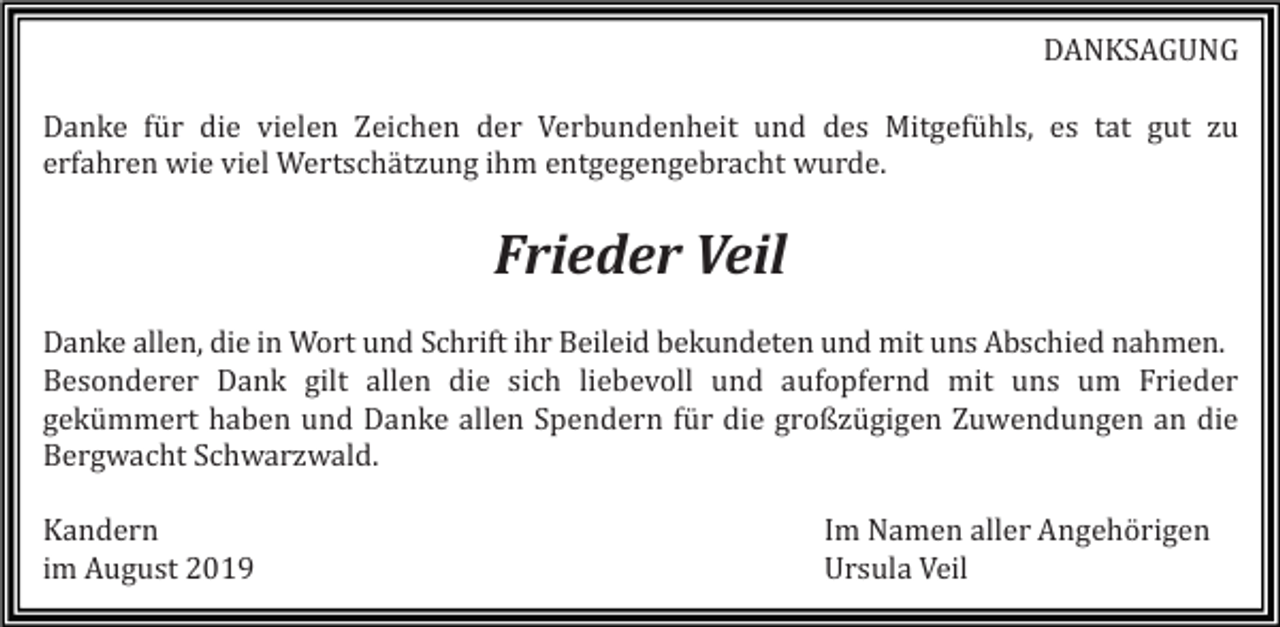 <p>DANKSAGUNG<br />Danke für die vielen Zeichen der Verbundenheit und des Mitgefühls, es tat gut zu<br />erfahren wie viel Wertschätzung ihm entgegengebracht wurde.</p><p>Frieder Veil<br />Danke allen, die in Wort und Schrift ihr Beileid bekundeten und mit uns Abschied nahmen.<br />Besonderer Dank gilt allen die sich liebevoll und aufopfernd mit uns um Frieder<br />gekümmert haben und Danke allen Spendern für die großzügigen Zuwendungen an die<br />Bergwacht Schwarzwald.<br />Kandern<br />im August 2019</p><p>Im Namen aller Angehörigen<br />Ursula Veil</p>