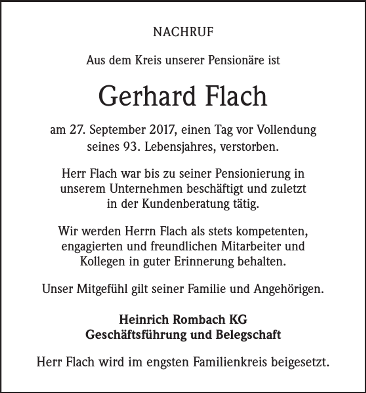 <p>NACHRUF<br />Aus dem Kreis unserer Pensionäre ist</p><p>Gerhard Flach<br />am 27. September 2017, einen Tag vor Vollendung<br />seines 93. Lebensjahres, verstorben.<br />Herr Flach war bis zu seiner Pensionierung in<br />unserem Unternehmen beschäftigt und zuletzt<br />in der Kundenberatung tätig.<br />Wir werden Herrn Flach als stets kompetenten,<br />engagierten und freundlichen Mitarbeiter und<br />Kollegen in guter Erinnerung behalten.<br />Unser Mitgefühl gilt seiner Familie und Angehörigen.<br />Heinrich Rombach KG<br />Geschäftsführung und Belegschaft</p><p>Herr Flach wird im engsten Familienkreis beigesetzt.</p>
