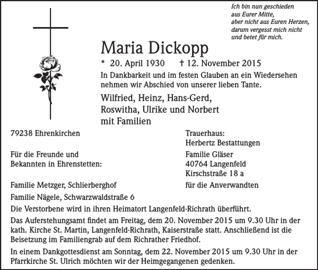 <p>Maria Dickopp<br />* 20. April 1930</p><p>Ich bin nun geschieden<br />aus Eurer Mitte,<br />aber nicht aus Euren Herzen,<br />darum vergesst mich nicht<br />und betet für mich.</p><p>† 12. November 2015</p><p>In Dankbarkeit und im festen Glauben an ein Wiedersehen<br />nehmen wir Abschied von unserer lieben Tante.</p><p>Wilfried, Heinz, Hans-Gerd,<br />Roswitha, Ulrike und Norbert<br />mit Familien<br />79238 Ehrenkirchen<br />Trauerhaus:</p><p>Herbertz Bestattungen<br />Für die Freunde und<br />Familie Gläser<br />Bekannten in Ehrenstetten:<br />40764 Langenfeld</p><p>Kirschstraße 18 a<br />Familie Metzger, Schlierberghof<br />für die Anverwandten<br />Familie Nägele, Schwarzwaldstraße 6<br />Die Verstorbene wird in ihren Heimatort Langenfeld-Richrath überführt.<br />Das Auferstehungsamt findet am Freitag, dem 20. November 2015 um 9.30 Uhr in der<br />kath. Kirche St. Martin, Langenfeld-Richrath, Kaiserstraße statt. Anschließend ist die<br />Beisetzung im Familiengrab auf dem Richrather Friedhof.<br />In einem Dankgottesdienst am Sonntag, dem 22. November 2015 um 9.30 Uhr in der<br />Pfarrkirche St. Ulrich möchten wir der Heimgegangenen gedenken.</p>