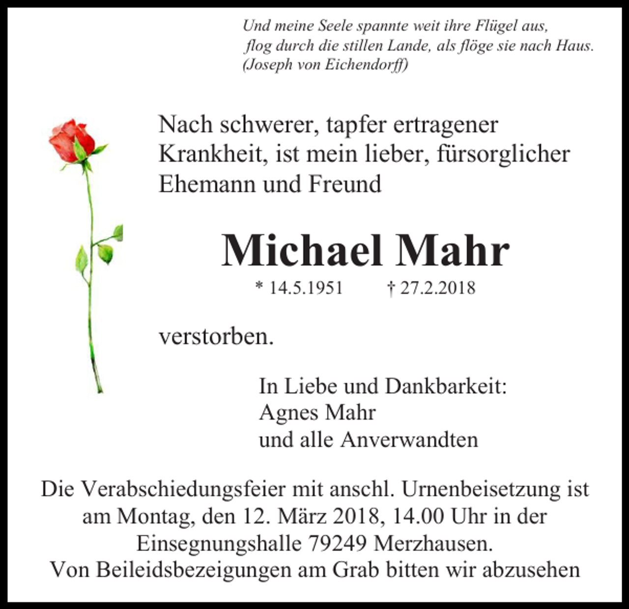 <p>Und meine Seele spannte weit ihre Flügel aus,<br />flog durch die stillen Lande, als flöge sie nach Haus.<br />(Joseph von Eichendorff)</p><p>Nach schwerer, tapfer ertragener<br />Krankheit, ist mein lieber, fürsorglicher<br />Ehemann und Freund</p><p>Michael Mahr<br />* 14.5.1951</p><p>† 27.2.2018</p><p>verstorben.<br />In Liebe und Dankbarkeit:<br />Agnes Mahr<br />und alle Anverwandten<br />Die Verabschiedungsfeier mit anschl. Urnenbeisetzung ist<br />am Montag, den 12. März 2018, 14.00 Uhr in der<br />Einsegnungshalle 79249 Merzhausen.<br />Von Beileidsbezeigungen am Grab bitten wir abzusehen</p>