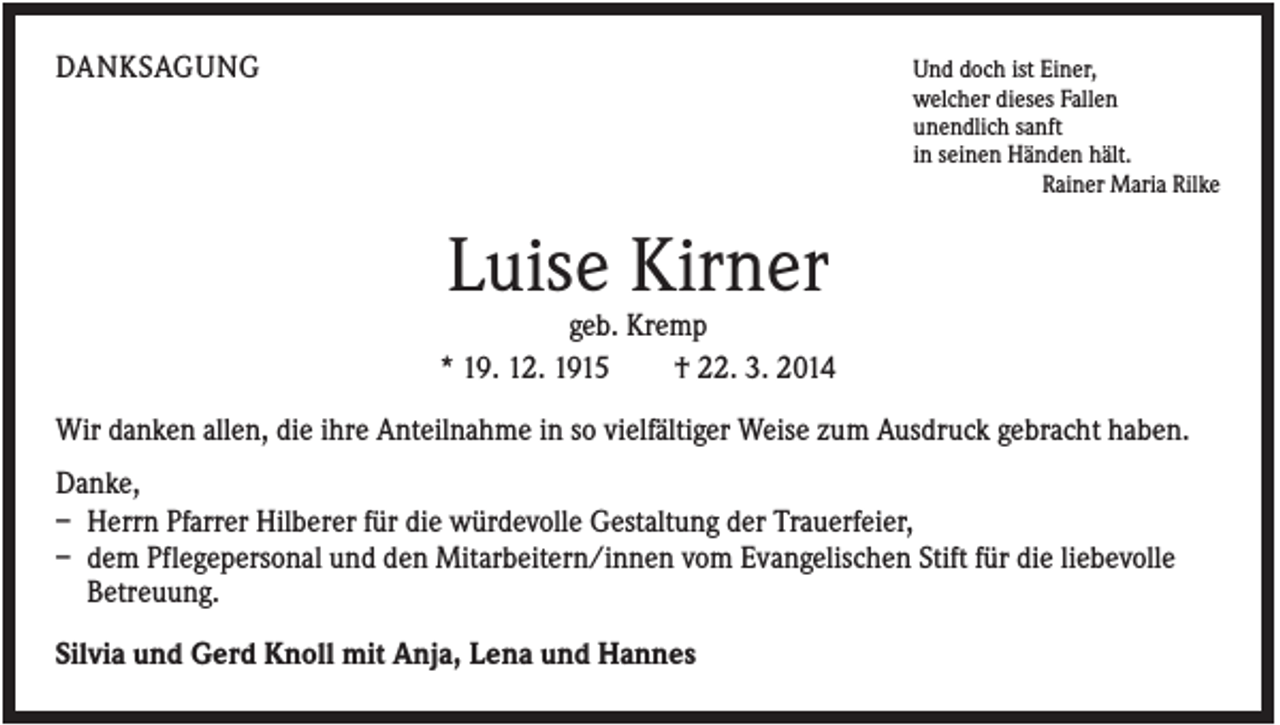 <p>DANKSAGUNG</p><p>Und doch ist Einer,<br />welcher dieses Fallen<br />unendlich sanft<br />in seinen Händen hält.<br />Rainer Maria Rilke</p><p>Luise Kirner<br />geb. Kremp<br />* 19. 12. 1915<br />† 22. 3. 2014<br />Wir danken allen, die ihre Anteilnahme in so vielfältiger Weise zum Ausdruck gebracht haben.<br />Danke,<br />– Herrn Pfarrer Hilberer für die würdevolle Gestaltung der Trauerfeier,<br />– dem Pflegepersonal und den Mitarbeitern/innen vom Evangelischen Stift für die liebevolle<br />Betreuung.<br />Silvia und Gerd Knoll mit Anja, Lena und Hannes</p>