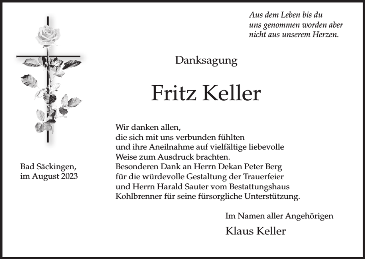 <p>Aus dem Leben bis du<br />uns genommen worden aber<br />nicht aus unserem Herzen.</p><p>Danksagung</p><p>Fritz Keller</p><p>Bad Säckingen,<br />im August 2023</p><p>Wir danken allen,<br />die sich mit uns verbunden fühlten<br />und ihre Aneilnahme auf vielfältige liebevolle<br />Weise zum Ausdruck brachten.<br />Besonderen Dank an Herrn Dekan Peter Berg<br />für die würdevolle Gestaltung der Trauerfeier<br />und Herrn Harald Sauter vom Bestattungshaus<br />Kohlbrenner für seine fürsorgliche Unterstützung.<br />Im Namen aller Angehörigen</p><p>Klaus Keller</p>