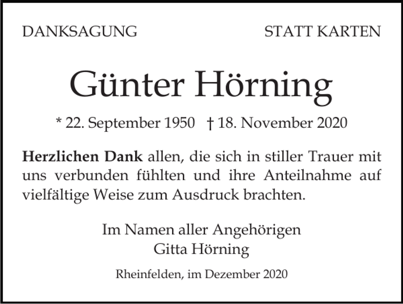 <p>DANKSAGUNG</p><p>STATT KARTEN</p><p>Günter Hörning<br />* 22. September 1950 † 18. November 2020<br />Herzlichen Dank allen, die sich in stiller Trauer mit<br />uns verbunden fühlten und ihre Anteilnahme auf<br />vielfältige Weise zum Ausdruck brachten.<br />Im Namen aller Angehörigen<br />Gitta Hörning<br />Rheinfelden, im Dezember 2020</p>