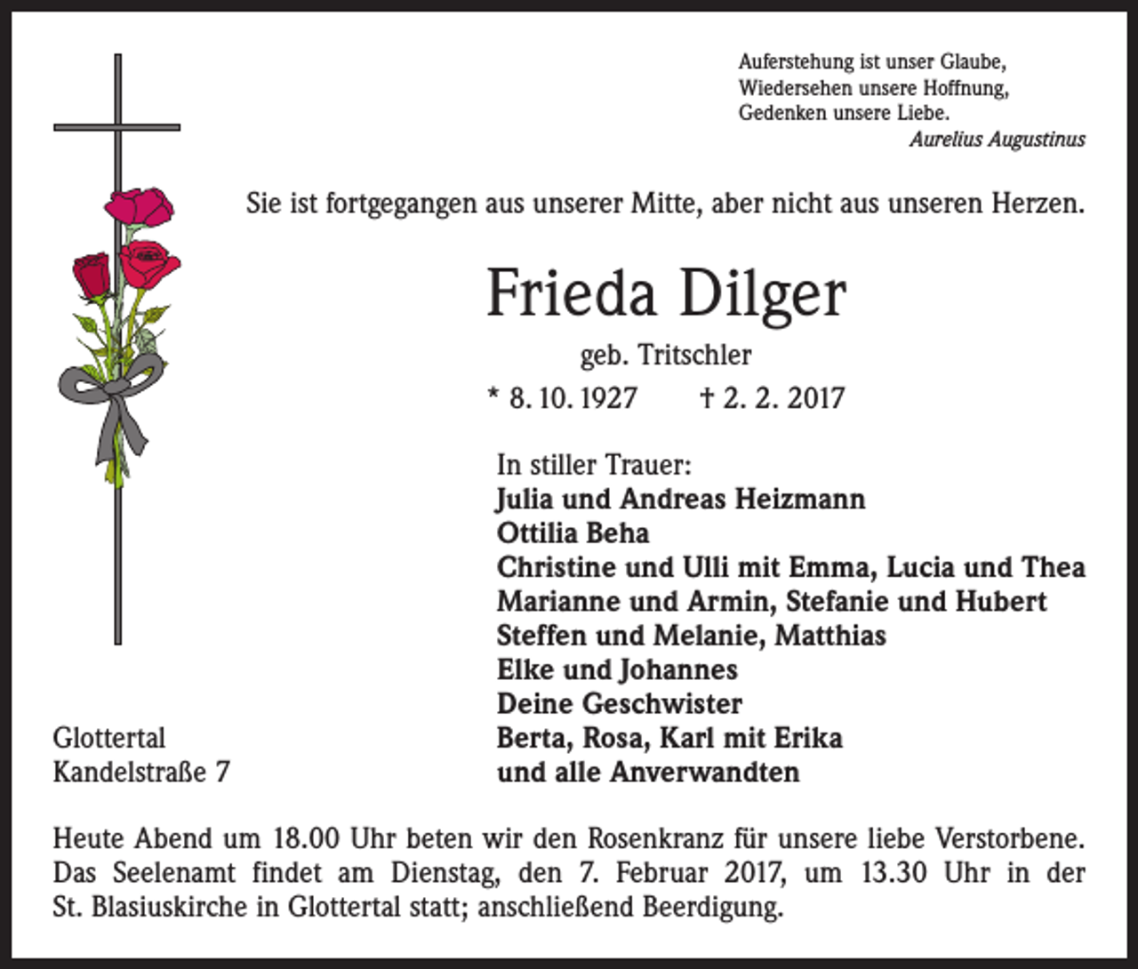 <p>Auferstehung ist unser Glaube,<br />Wiedersehen unsere Hoffnung,<br />Gedenken unsere Liebe.</p><p>Aurelius Augustinus</p><p>Sie ist fortgegangen aus unserer Mitte, aber nicht aus unseren Herzen.</p><p>Frieda Dilger<br />geb. Tritschler<br />* 8. 10. 1927 † 2. 2. 2017</p><p>Glottertal<br />Kandelstraße 7</p><p>In stiller Trauer:<br />Julia und Andreas Heizmann<br />Ottilia Beha<br />Christine und Ulli mit Emma, Lucia und Thea<br />Marianne und Armin, Stefanie und Hubert<br />Steffen und Melanie, Matthias<br />Elke und Johannes<br />Deine Geschwister<br />Berta, Rosa, Karl mit Erika<br />und alle Anverwandten</p><p>Heute Abend um 18.00 Uhr beten wir den Rosenkranz für unsere liebe Verstorbene.<br />Das Seelenamt findet am Dienstag, den 7. Februar 2017, um 13.30 Uhr in der<br />St. Blasiuskirche in Glottertal statt; anschließend Beerdigung.</p>