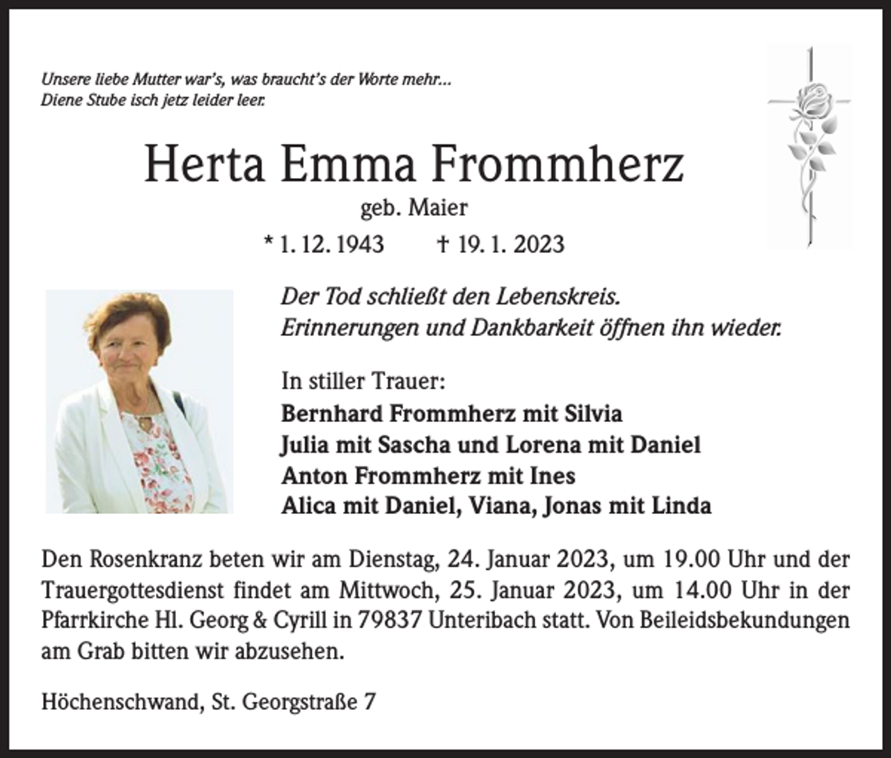 <p>Unsere liebe Mutter war’s, was braucht’s der Worte mehr…<br />Diene Stube isch jetz leider leer.</p><p>Herta Emma Frommherz<br />geb. Maier<br />* 1. 12. 1943 † 19. 1. 2023</p><p>Der Tod schließt den Lebenskreis.<br />Erinnerungen und Dankbarkeit öffnen ihn wieder.<br />In stiller Trauer:<br />Bernhard Frommherz mit Silvia<br />Julia mit Sascha und Lorena mit Daniel<br />Anton Frommherz mit Ines<br />Alica mit Daniel, Viana, Jonas mit Linda<br />Den Rosenkranz beten wir am Dienstag, 24. Januar 2023, um 19.00 Uhr und der<br />Trauergottesdienst findet am Mittwoch, 25. Januar 2023, um 14.00 Uhr in der<br />Pfarrkirche Hl. Georg &amp; Cyrill in 79837 Unteribach statt. Von Beileidsbekundungen<br />am Grab bitten wir abzusehen.<br />Höchenschwand, St. Georgstraße 7</p>