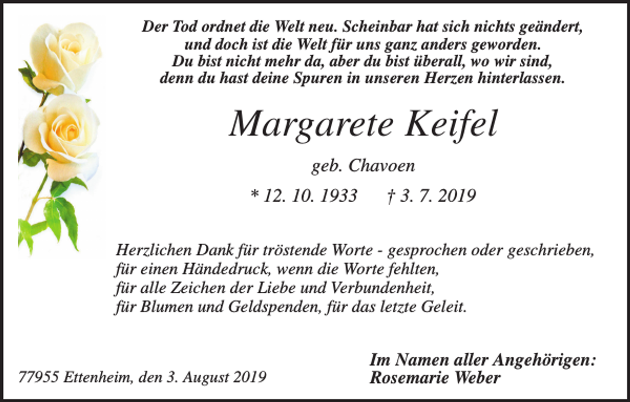 <p>Der Tod ordnet die Welt neu. Scheinbar hat sich nichts geändert,<br />und doch ist die Welt für uns ganz anders geworden.<br />Du bist nicht mehr da, aber du bist überall, wo wir sind,<br />denn du hast deine Spuren in unseren Herzen hinterlassen.</p><p>Margarete Keifel<br />geb. Chavoen<br />* 12. 10. 1933</p><p>† 3. 7. 2019</p><p>Herzlichen Dank für tröstende Worte - gesprochen oder geschrieben,<br />für einen Händedruck, wenn die Worte fehlten,<br />für alle Zeichen der Liebe und Verbundenheit,<br />für Blumen und Geldspenden, für das letzte Geleit.</p><p>77955 Ettenheim, den 3. August 2019</p><p>Im Namen aller Angehörigen:<br />Rosemarie Weber</p>