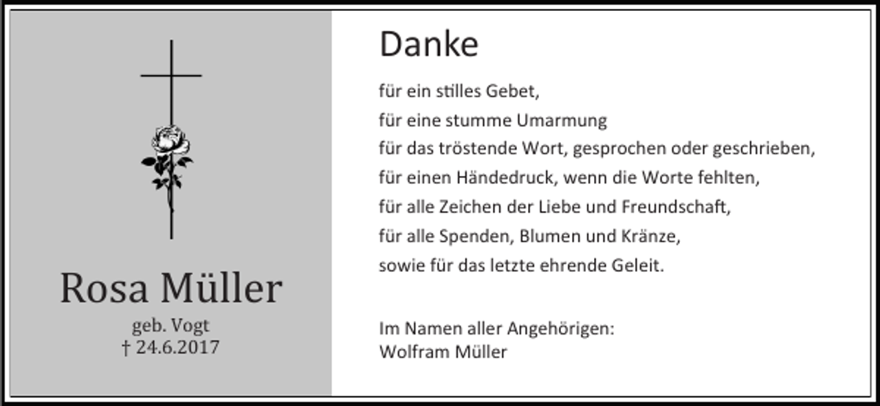 <p>Danke</p><p>Rosa Müller<br />geb. Vogt<br />† 24.6.2017</p><p>für ein stilles Gebet,<br />für eine stumme Umarmung<br />für das tröstende Wort, gesprochen oder geschrieben,<br />für einen Händedruck, wenn die Worte fehlten,<br />für alle Zeichen der Liebe und Freundschaft,<br />für alle Spenden, Blumen und Kränze,<br />sowie für das letzte ehrende Geleit.<br />Im Namen aller Angehörigen:<br />Wolfram Müller</p>