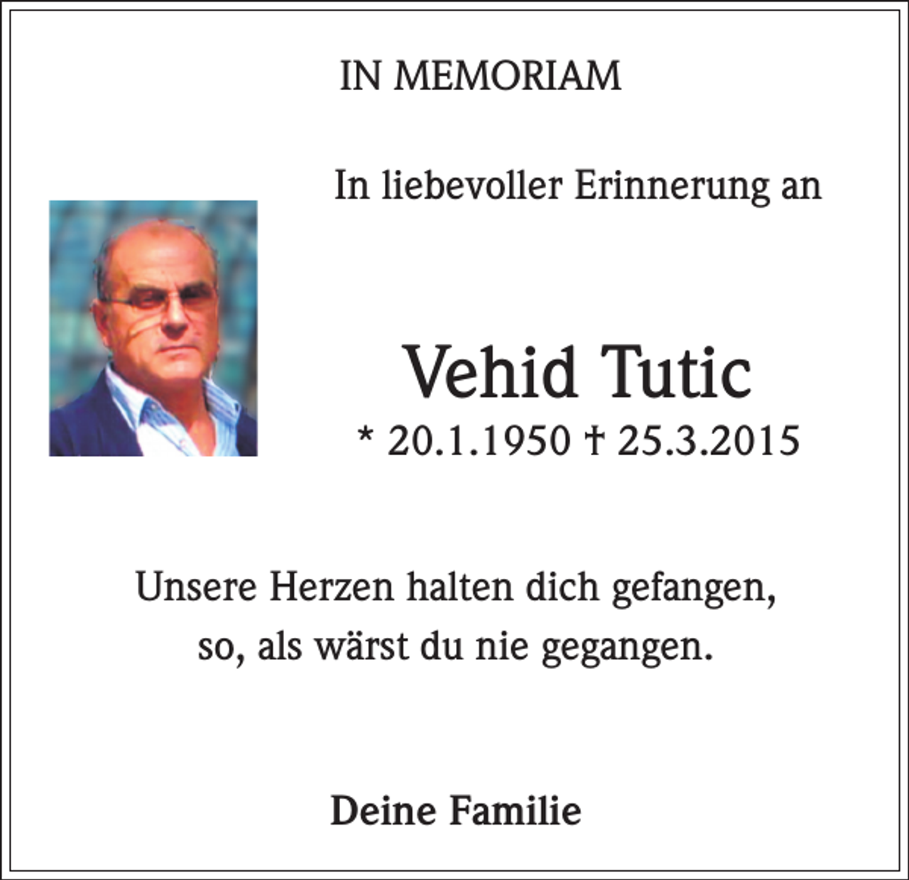 <p>IN MEMORIAM<br />In liebevoller Erinnerung an</p><p>Vehid Tutic<br />* 20.1.1950 † 25.3.2015<br />Unsere Herzen halten dich gefangen,<br />so, als wärst du nie gegangen.</p><p>Deine Familie</p>