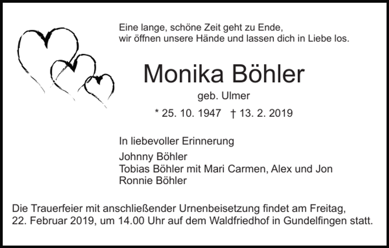 <p>Eine lange, schöne Zeit geht zu Ende,<br />wir öffnen unsere Hände und lassen dich in Liebe los.</p><p>Monika Böhler<br />geb. Ulmer<br />* 25. 10. 1947 † 13. 2. 2019<br />In liebevoller Erinnerung<br />Johnny Böhler<br />Tobias Böhler mit Mari Carmen, Alex und Jon<br />Ronnie Böhler<br />Die Trauerfeier mit anschließender Urnenbeisetzung findet am Freitag,<br />22. Februar 2019, um 14.00 Uhr auf dem Waldfriedhof in Gundelfingen statt.</p>