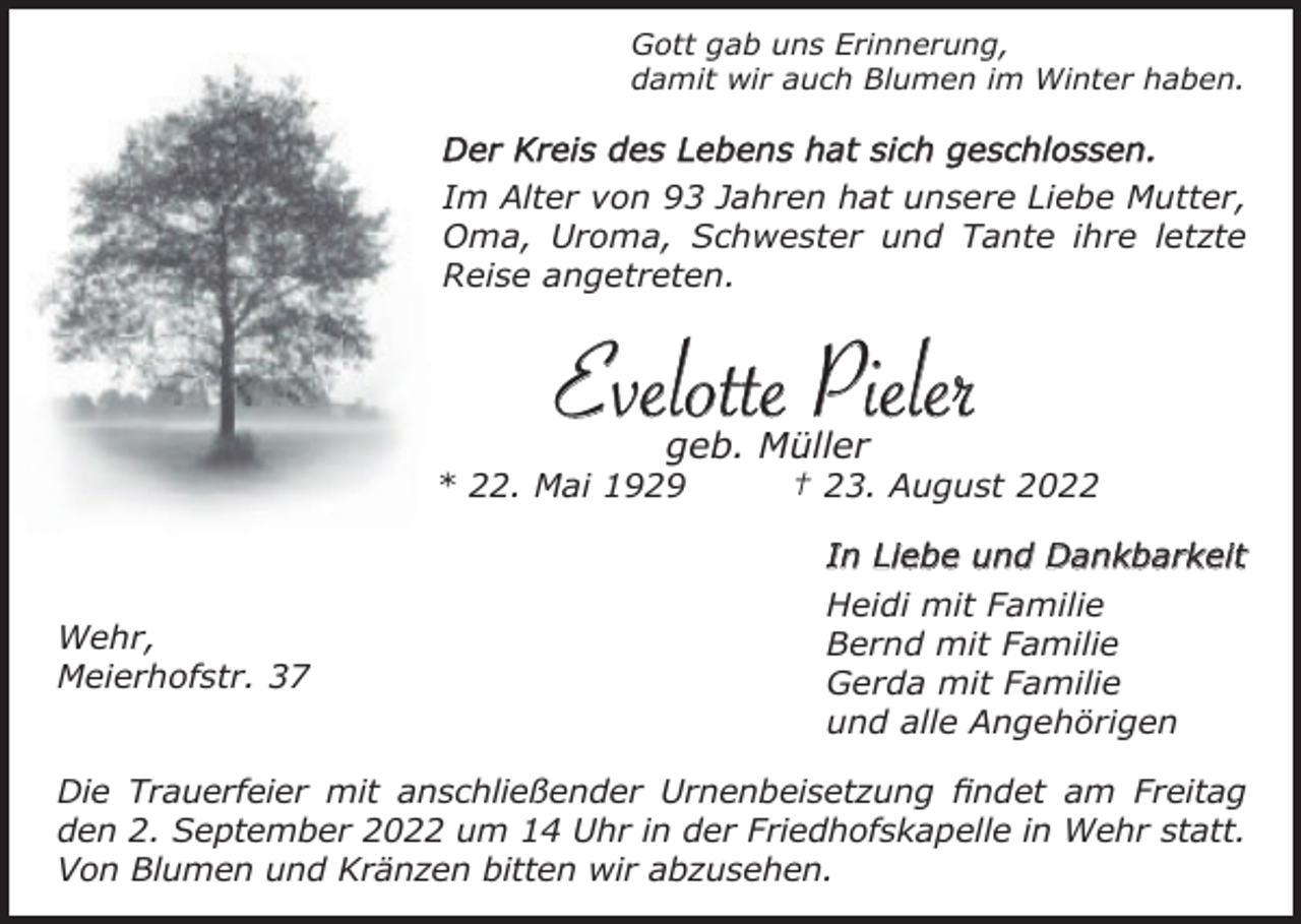 <p>Gott gab uns Erinnerung,<br />damit wir auch Blumen im Winter haben.</p><p>Der Kreis des Lebens hat sich geschlossen.<br />Im Alter von 93 Jahren hat unsere Liebe Mutter,<br />Oma, Uroma, Schwester und Tante ihre letzte<br />Reise angetreten.</p><p>Evelotte Pieler<br />geb. Müller<br />* 22. Mai 1929</p><p>Wehr,<br />Meierhofstr. 37</p><p>† 23. August 2022<br />In Liebe und Dankbarkeit<br />Heidi mit Familie<br />Bernd mit Familie<br />Gerda mit Familie<br />und alle Angehörigen</p><p>Die Trauerfeier mit anschließender Urnenbeisetzung findet am Freitag<br />den 2. September 2022 um 14 Uhr in der Friedhofskapelle in Wehr statt.<br />Von Blumen und Kränzen bitten wir abzusehen.</p>
