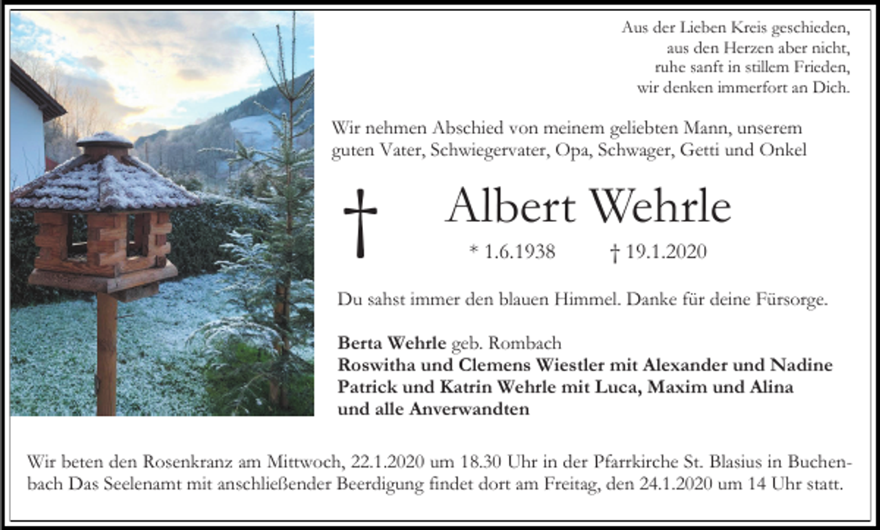<p>Aus der Lieben Kreis geschieden,<br />aus den Herzen aber nicht,<br />ruhe sanft in stillem Frieden,<br />wir denken immerfort an Dich.</p><p>Wir nehmen Abschied von meinem geliebten Mann, unserem<br />guten Vater, Schwiegervater, Opa, Schwager, Getti und Onkel</p><p>†</p><p>Albert Wehrle<br />* 1.6.1938</p><p>† 19.1.2020</p><p>Du sahst immer den blauen Himmel. Danke für deine Fürsorge.<br />Berta Wehrle geb. Rombach<br />Roswitha und Clemens Wiestler mit Alexander und Nadine<br />Patrick und Katrin Wehrle mit Luca, Maxim und Alina<br />und alle Anverwandten<br />Wir beten den Rosenkranz am Mittwoch, 22.1.2020 um 18.30 Uhr in der Pfarrkirche St. Blasius in Buchenbach Das Seelenamt mit anschließender Beerdigung findet dort am Freitag, den 24.1.2020 um 14 Uhr statt.</p>