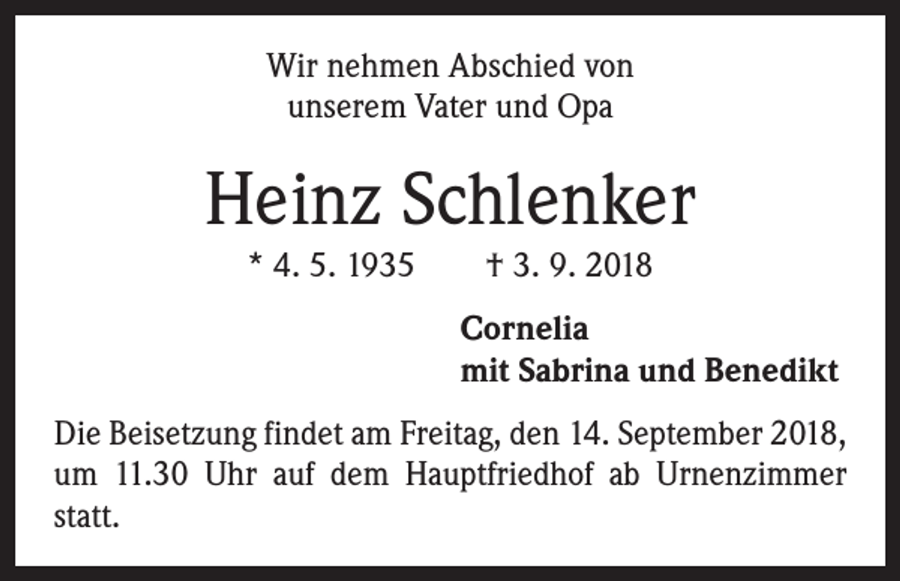 <p>Wir nehmen Abschied von<br />unserem Vater und Opa</p><p>Heinz Schlenker<br />* 4. 5. 1935 † 3. 9. 2018<br />Cornelia<br />mit Sabrina und Benedikt<br />Die Beisetzung findet am Freitag, den 14. September 2018,<br />um 11.30 Uhr auf dem Hauptfriedhof ab Urnenzimmer<br />statt.</p>