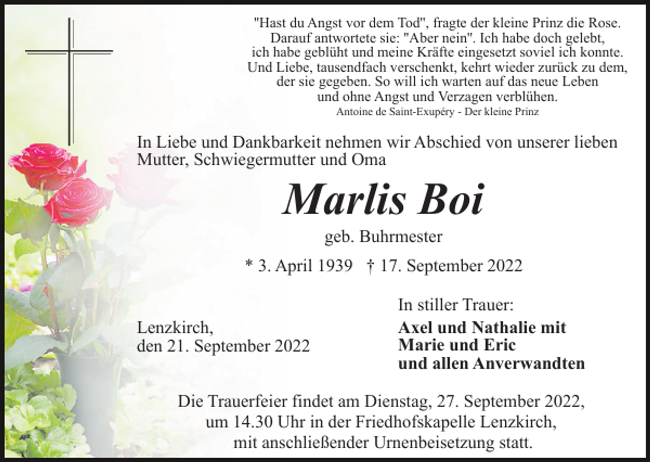 <p>''Hast du Angst vor dem Tod'', fragte der kleine Prinz die Rose.<br />Darauf antwortete sie: ''Aber nein''. Ich habe doch gelebt,<br />ich habe geblüht und meine Kräfte eingesetzt soviel ich konnte.<br />Und Liebe, tausendfach verschenkt, kehrt wieder zurück zu dem,<br />der sie gegeben. So will ich warten auf das neue Leben<br />und ohne Angst und Verzagen verblühen.<br />Antoine de Saint-Exupéry - Der kleine Prinz</p><p>In Liebe und Dankbarkeit nehmen wir Abschied von unserer lieben<br />Mutter, Schwiegermutter und Oma</p><p>Marlis Boi<br />geb. Buhrmester<br />* 3. April 1939 † 17. September 2022<br />Lenzkirch,<br />den 21. September 2022</p><p>In stiller Trauer:<br />Axel und Nathalie mit<br />Marie und Eric<br />und allen Anverwandten</p><p>Die Trauerfeier findet am Dienstag, 27. September 2022,<br />um 14.30 Uhr in der Friedhofskapelle Lenzkirch,<br />mit anschließender Urnenbeisetzung statt.</p>