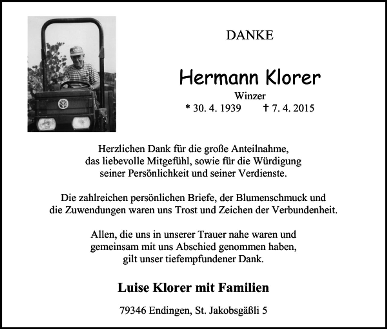 <p>DANKE</p><p>Hermann Klorer<br />Winzer<br />* 30. 4. 1939<br /> 7. 4. 2015</p><p>Herzlichen Dank für die große Anteilnahme,<br />das liebevolle Mitgefühl, sowie für die Würdigung<br />seiner Persönlichkeit und seiner Verdienste.<br />Die zahlreichen persönlichen Briefe, der Blumenschmuck und<br />die Zuwendungen waren uns Trost und Zeichen der Verbundenheit.<br />Allen, die uns in unserer Trauer nahe waren und<br />gemeinsam mit uns Abschied genommen haben,<br />gilt unser tiefempfundener Dank.</p><p>Luise Klorer mit Familien<br />79346 Endingen, St. Jakobsgäßli 5</p>