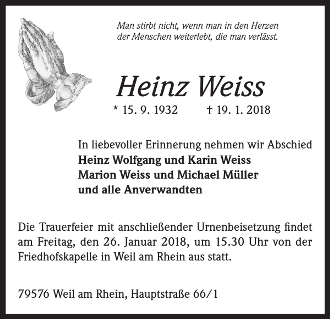 <p>Man stirbt nicht, wenn man in den Herzen<br />der Menschen weiterlebt, die man verlässt.</p><p>Heinz Weiss</p><p>* 15. 9. 1932</p><p>† 19. 1. 2018</p><p>In liebevoller Erinnerung nehmen wir Abschied<br />Heinz Wolfgang und Karin Weiss<br />Marion Weiss und Michael Müller<br />und alle Anverwandten<br />Die Trauerfeier mit anschließender Urnenbeisetzung findet<br />am Freitag, den 26. Januar 2018, um 15.30 Uhr von der<br />Friedhofskapelle in Weil am Rhein aus statt.<br />79576 Weil am Rhein, Hauptstraße 66/1</p>