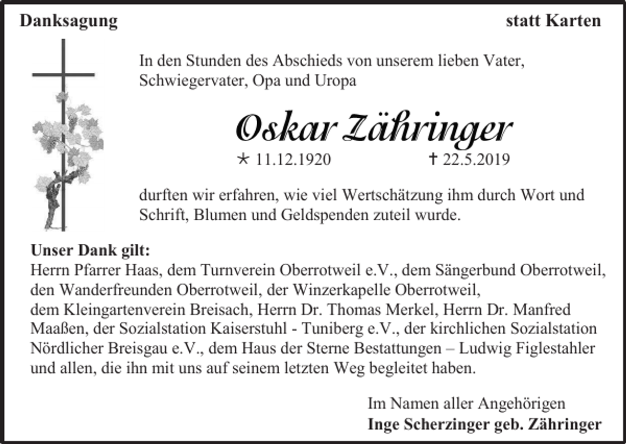 <p>Danksagung</p><p>statt Karten<br />In den Stunden des Abschieds von unserem lieben Vater,<br />Schwiegervater, Opa und Uropa</p><p> 11.12.1920</p><p> 22.5.2019</p><p>durften wir erfahren, wie viel Wertschätzung ihm durch Wort und<br />Schrift, Blumen und Geldspenden zuteil wurde.<br />Unser Dank gilt:<br />Herrn Pfarrer Haas, dem Turnverein Oberrotweil e.V., dem Sängerbund Oberrotweil,<br />den Wanderfreunden Oberrotweil, der Winzerkapelle Oberrotweil,<br />dem Kleingartenverein Breisach, Herrn Dr. Thomas Merkel, Herrn Dr. Manfred<br />Maaßen, der Sozialstation Kaiserstuhl - Tuniberg e.V., der kirchlichen Sozialstation<br />Nördlicher Breisgau e.V., dem Haus der Sterne Bestattungen – Ludwig Figlestahler<br />und allen, die ihn mit uns auf seinem letzten Weg begleitet haben.<br />Im Namen aller Angehörigen<br />Inge Scherzinger geb. Zähringer</p>