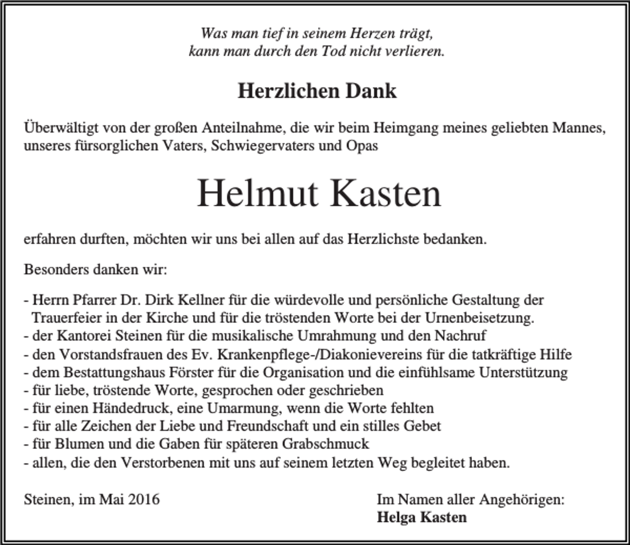 <p>Was man tief in seinem Herzen trägt,<br />kann man durch den Tod nicht verlieren.</p><p>Herzlichen Dank<br />Überwältigt von der großen Anteilnahme, die wir beim Heimgang meines geliebten Mannes,<br />unseres fürsorglichen Vaters, Schwiegervaters und Opas</p><p>Helmut Kasten<br />erfahren durften, möchten wir uns bei allen auf das Herzlichste bedanken.<br />Besonders danken wir:<br />- Herrn Pfarrer Dr. Dirk Kellner für die würdevolle und persönliche Gestaltung der<br />Trauerfeier in der Kirche und für die tröstenden Worte bei der Urnenbeisetzung.<br />- der Kantorei Steinen für die musikalische Umrahmung und den Nachruf<br />- den Vorstandsfrauen des Ev. Krankenpflege-/Diakonievereins für die tatkräftige Hilfe<br />- dem Bestattungshaus Förster für die Organisation und die einfühlsame Unterstützung<br />- für liebe, tröstende Worte, gesprochen oder geschrieben<br />- für einen Händedruck, eine Umarmung, wenn die Worte fehlten<br />- für alle Zeichen der Liebe und Freundschaft und ein stilles Gebet<br />- für Blumen und die Gaben für späteren Grabschmuck<br />- allen, die den Verstorbenen mit uns auf seinem letzten Weg begleitet haben.<br />Steinen, im Mai 2016</p><p>Im Namen aller Angehörigen:<br />Helga Kasten</p>