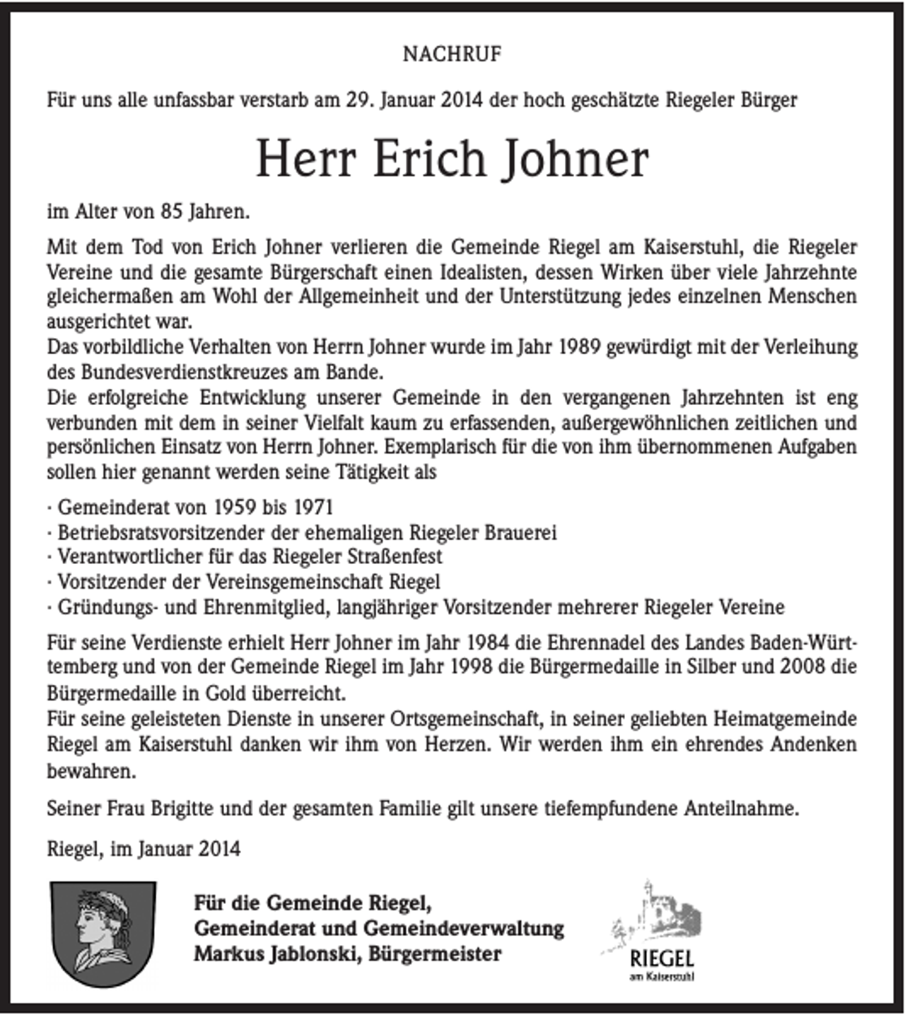 <p>NACHRUF<br />Für uns alle unfassbar verstarb am 29. Januar 2014 der hoch geschätzte Riegeler Bürger</p><p>Herr Erich Johner<br />im Alter von 85 Jahren.<br />Mit dem Tod von Erich Johner verlieren die Gemeinde Riegel am Kaiserstuhl, die Riegeler<br />Vereine und die gesamte Bürgerschaft einen Idealisten, dessen Wirken über viele Jahrzehnte<br />gleichermaßen am Wohl der Allgemeinheit und der Unterstützung jedes einzelnen Menschen<br />ausgerichtet war.<br />Das vorbildliche Verhalten von Herrn Johner wurde im Jahr 1989 gewürdigt mit der Verleihung<br />des Bundesverdienstkreuzes am Bande.<br />Die erfolgreiche Entwicklung unserer Gemeinde in den vergangenen Jahrzehnten ist eng<br />verbunden mit dem in seiner Vielfalt kaum zu erfassenden, außergewöhnlichen zeitlichen und<br />persönlichen Einsatz von Herrn Johner. Exemplarisch für die von ihm übernommenen Aufgaben<br />sollen hier genannt werden seine Tätigkeit als<br />· Gemeinderat von 1959 bis 1971<br />· Betriebsratsvorsitzender der ehemaligen Riegeler Brauerei<br />· Verantwortlicher für das Riegeler Straßenfest<br />· Vorsitzender der Vereinsgemeinschaft Riegel<br />· Gründungs- und Ehrenmitglied, langjähriger Vorsitzender mehrerer Riegeler Vereine<br />Für seine Verdienste erhielt Herr Johner im Jahr 1984 die Ehrennadel des Landes Baden-Württemberg und von der Gemeinde Riegel im Jahr 1998 die Bürgermedaille in Silber und 2008 die<br />Bürgermedaille in Gold überreicht.<br />Für seine geleisteten Dienste in unserer Ortsgemeinschaft, in seiner geliebten Heimatgemeinde<br />Riegel am Kaiserstuhl danken wir ihm von Herzen. Wir werden ihm ein ehrendes Andenken<br />bewahren.<br />Seiner Frau Brigitte und der gesamten Familie gilt unsere tiefempfundene Anteilnahme.<br />Riegel, im Januar 2014<br />Für die Gemeinde Riegel,<br />Gemeinderat und Gemeindeverwaltung<br />Markus Jablonski, Bürgermeister</p>