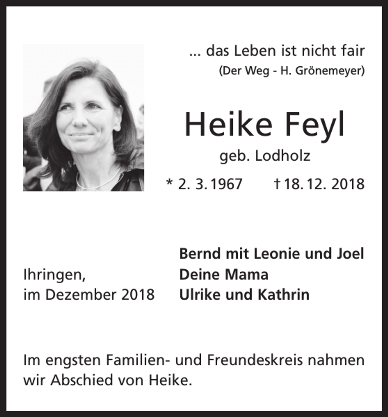 <p>... das Leben ist nicht fair<br />(Der Weg - H. Grönemeyer)</p><p>Heike Feyl<br />geb. Lodholz<br />* 2. 3. 1967 † 18. 12. 2018</p><p>Ihringen,<br />im Dezember 2018</p><p>Bernd mit Leonie und Joel<br />Deine Mama<br />Ulrike und Kathrin</p><p>Im engsten Familien- und Freundeskreis nahmen<br />wir Abschied von Heike.</p>
