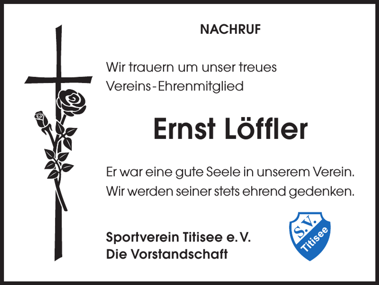 <p>NACHRUF<br />Wir trauern um unser treues<br />Vereins - Ehrenmitglied</p><p>Ernst Löffler<br />Er war eine gute Seele in unserem Verein.<br />Wir werden seiner stets ehrend gedenken.<br />Sportverein Titisee e. V.<br />Die Vorstandschaft</p>