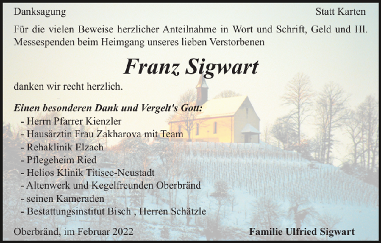 <p>Danksagung</p><p>Statt Karten</p><p>Für die vielen Beweise herzlicher Anteilnahme in Wort und Schrift, Geld und Hl.<br />Messespenden beim Heimgang unseres lieben Verstorbenen</p><p>Franz Sigwart<br />danken wir recht herzlich.<br />Einen besonderen Dank und Vergelt's Gott:<br />- Herrn Pfarrer Kienzler<br />- Hausärztin Frau Zakharova mit Team<br />- Rehaklinik Elzach<br />- Pflegeheim Ried<br />- Helios Klinik Titisee-Neustadt<br />- Altenwerk und Kegelfreunden Oberbränd<br />- seinen Kameraden<br />- Bestattungsinstitut Bisch , Herren Schätzle<br />Oberbränd, im Februar 2022</p><p>Familie Ulfried Sigwart</p>