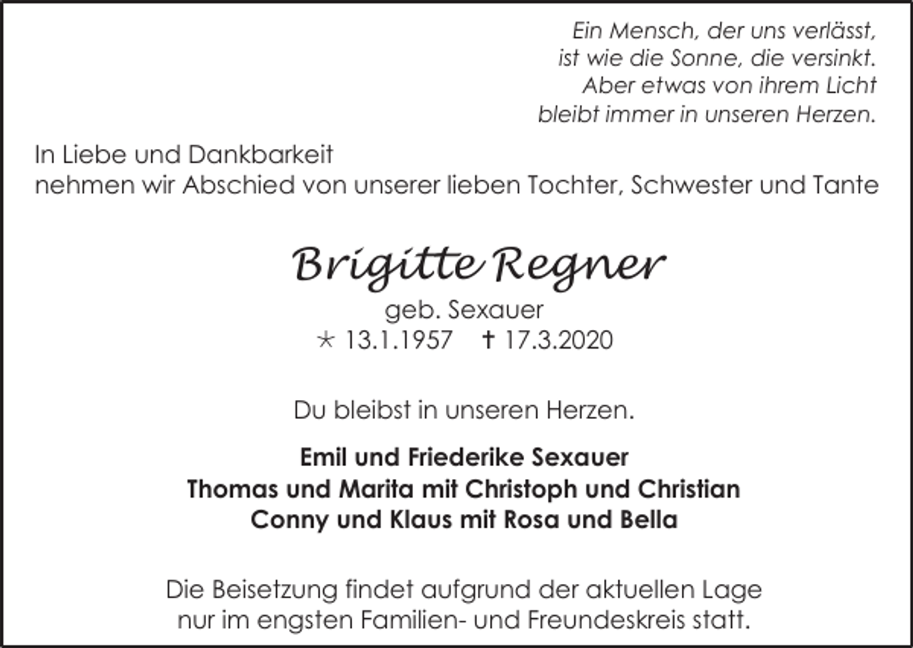 <p>Ein Mensch, der uns verlässt,<br />ist wie die Sonne, die versinkt.<br />Aber etwas von ihrem Licht<br />bleibt immer in unseren Herzen.</p><p>In Liebe und Dankbarkeit<br />nehmen wir Abschied von unserer lieben Tochter, Schwester und Tante</p><p>Brigitte Regner<br />geb. Sexauer<br /> 13.1.1957  17.3.2020<br />Du bleibst in unseren Herzen.<br />Emil und Friederike Sexauer<br />Thomas und Marita mit Christoph und Christian<br />Conny und Klaus mit Rosa und Bella<br />Die Beisetzung findet aufgrund der aktuellen Lage<br />nur im engsten Familien- und Freundeskreis statt.</p>