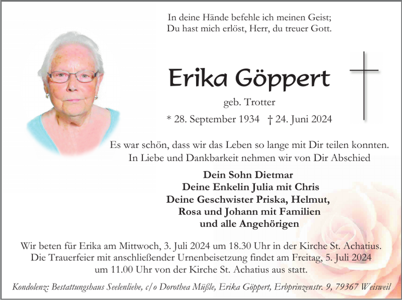 <p>In deine Hände befehle ich meinen Geist;<br />Du hast mich erlöst, Herr, du treuer Gott.</p><p>Erika Göppert<br />geb. Trotter<br />* 28. September 1934 † 24. Juni 2024<br />Es war schön, dass wir das Leben so lange mit Dir teilen konnten.<br />In Liebe und Dankbarkeit nehmen wir von Dir Abschied<br />Dein Sohn Dietmar<br />Deine Enkelin Julia mit Chris<br />Deine Geschwister Priska, Helmut,<br />Rosa und Johann mit Familien<br />und alle Angehörigen<br />Wir beten für Erika am Mittwoch, 3. Juli 2024 um 18.30 Uhr in der Kirche St. Achatius.<br />Die Trauerfeier mit anschließender Urnenbeisetzung findet am Freitag, 5. Juli 2024<br />um 11.00 Uhr von der Kirche St. Achatius aus statt.<br />Kondolenz: Bestattungshaus Seelenliebe, c/o Dorothea Müßle, Erika Göppert, Erbprinzenstr. 9, 79367 Weisweil</p>