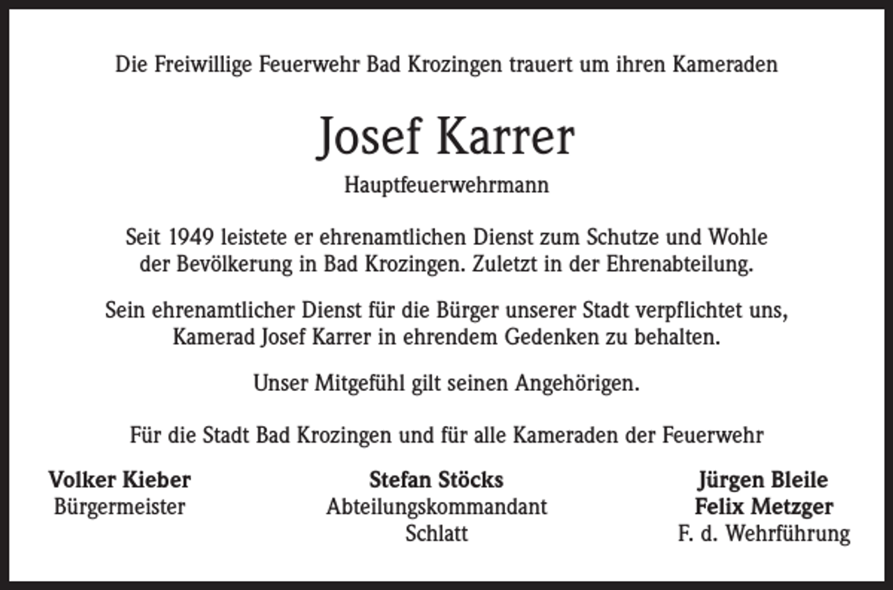 <p>Die Freiwillige Feuerwehr Bad Krozingen trauert um ihren Kameraden</p><p>Josef Karrer<br />Hauptfeuerwehrmann<br />Seit 1949 leistete er ehrenamtlichen Dienst zum Schutze und Wohle<br />der Bevölkerung in Bad Krozingen. Zuletzt in der Ehrenabteilung.<br />Sein ehrenamtlicher Dienst für die Bürger unserer Stadt verpflichtet uns,<br />Kamerad Josef Karrer in ehrendem Gedenken zu behalten.<br />Unser Mitgefühl gilt seinen Angehörigen.<br />Für die Stadt Bad Krozingen und für alle Kameraden der Feuerwehr<br />Volker Kieber<br />Bürgermeister</p><p>Stefan Stöcks<br />Abteilungskommandant<br />Schlatt</p><p>Jürgen Bleile<br />Felix Metzger<br />F. d. Wehrführung</p>