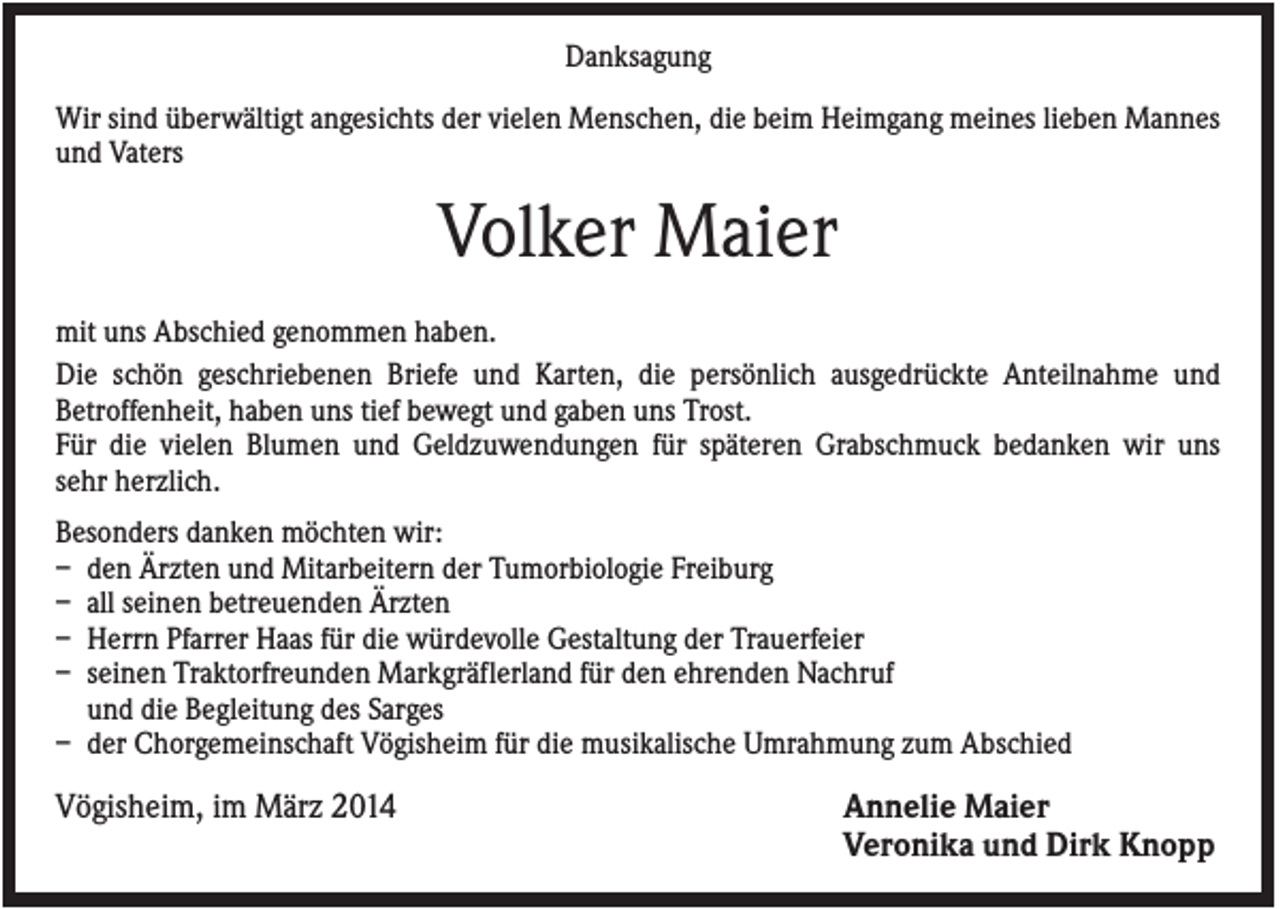 <p>Danksagung<br />Wir sind überwältigt angesichts der vielen Menschen, die beim Heimgang meines lieben Mannes<br />und Vaters</p><p>Volker Maier<br />mit uns Abschied genommen haben.<br />Die schön geschriebenen Briefe und Karten, die persönlich ausgedrückte Anteilnahme und<br />Betroffenheit, haben uns tief bewegt und gaben uns Trost.<br />Für die vielen Blumen und Geldzuwendungen für späteren Grabschmuck bedanken wir uns<br />sehr herzlich.<br />Besonders danken möchten wir:<br />– den Ärzten und Mitarbeitern der Tumorbiologie Freiburg<br />– all seinen betreuenden Ärzten<br />– Herrn Pfarrer Haas für die würdevolle Gestaltung der Trauerfeier<br />– seinen Traktorfreunden Markgräflerland für den ehrenden Nachruf<br />und die Begleitung des Sarges<br />– der Chorgemeinschaft Vögisheim für die musikalische Umrahmung zum Abschied</p><p>Vögisheim, im März 2014</p><p>Annelie Maier<br />Veronika und Dirk Knopp</p>