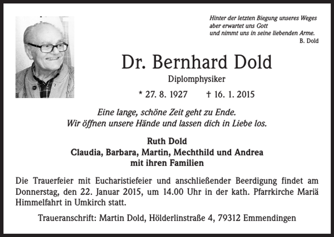 <p>Hinter der letzten Biegung unseres Weges<br />aber erwartet uns Gott<br />und nimmt uns in seine liebenden Arme.</p><p>B. Dold</p><p>Dr. Bernhard Dold<br />Diplomphysiker</p><p>* 27. 8. 1927 † 16. 1. 2015<br />Eine lange, schöne Zeit geht zu Ende.<br />Wir öffnen unsere Hände und lassen dich in Liebe los.<br />Ruth Dold<br />Claudia, Barbara, Martin, Mechthild und Andrea<br />mit ihren Familien<br />Die Trauerfeier mit Eucharistiefeier und anschließender Beerdigung findet am<br />Donnerstag, den 22. Januar 2015, um 14.00 Uhr in der kath. Pfarrkirche Mariä<br />Himmelfahrt in Umkirch statt.<br />Traueranschrift: Martin Dold, Hölderlinstraße 4, 79312 Emmendingen</p>