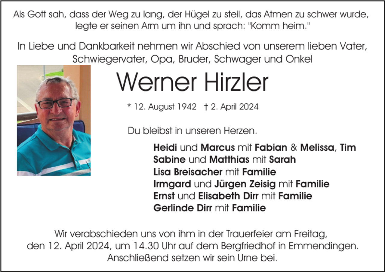 <p>Als Gott sah, dass der Weg zu lang, der Hügel zu steil, das Atmen zu schwer wurde,<br />legte er seinen Arm um ihn und sprach: "Komm heim."</p><p>In Liebe und Dankbarkeit nehmen wir Abschied von unserem lieben Vater,<br />Schwiegervater, Opa, Bruder, Schwager und Onkel</p><p>Werner Hirzler<br />* 12. August 1942 † 2. April 2024</p><p>Du bleibst in unseren Herzen.<br />Heidi und Marcus mit Fabian &amp; Melissa, Tim<br />Sabine und Matthias mit Sarah<br />Lisa Breisacher mit Familie<br />Irmgard und Jürgen Zeisig mit Familie<br />Ernst und Elisabeth Dirr mit Familie<br />Gerlinde Dirr mit Familie<br />Wir verabschieden uns von ihm in der Trauerfeier am Freitag,<br />den 12. April 2024, um 14.30 Uhr auf dem Bergfriedhof in Emmendingen.<br />Anschließend setzen wir sein Urne bei.</p>