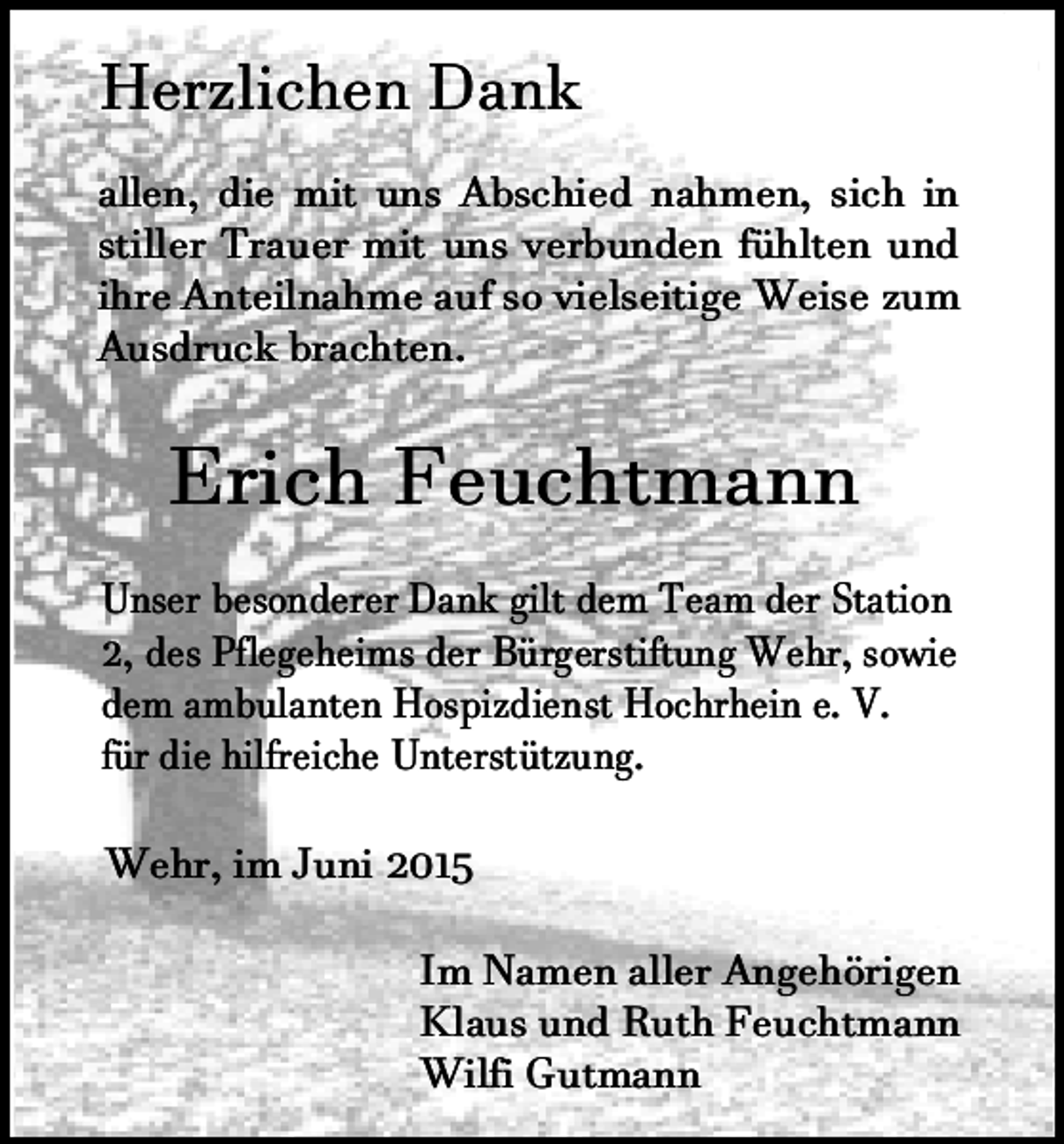 <p>Herzlichen Dank</p><p>allen, die mit uns Abschied nahmen, sich in<br />stiller Trauer mit uns verbunden fühlten und<br />ihre Anteilnahme auf so vielseitige Weise zum<br />Ausdruck brachten.</p><p>Erich Feuchtmann</p><p>Unser besonderer Dank gilt dem Team der Station<br />2, des Pflegeheims der Bürgerstiftung Wehr, sowie<br />dem ambulanten Hospizdienst Hochrhein e. V.<br />für die hilfreiche Unterstützung.<br />Wehr, im Juni 2015<br />Im Namen aller Angehörigen<br />Klaus und Ruth Feuchtmann<br />Wilfi Gutmann</p>