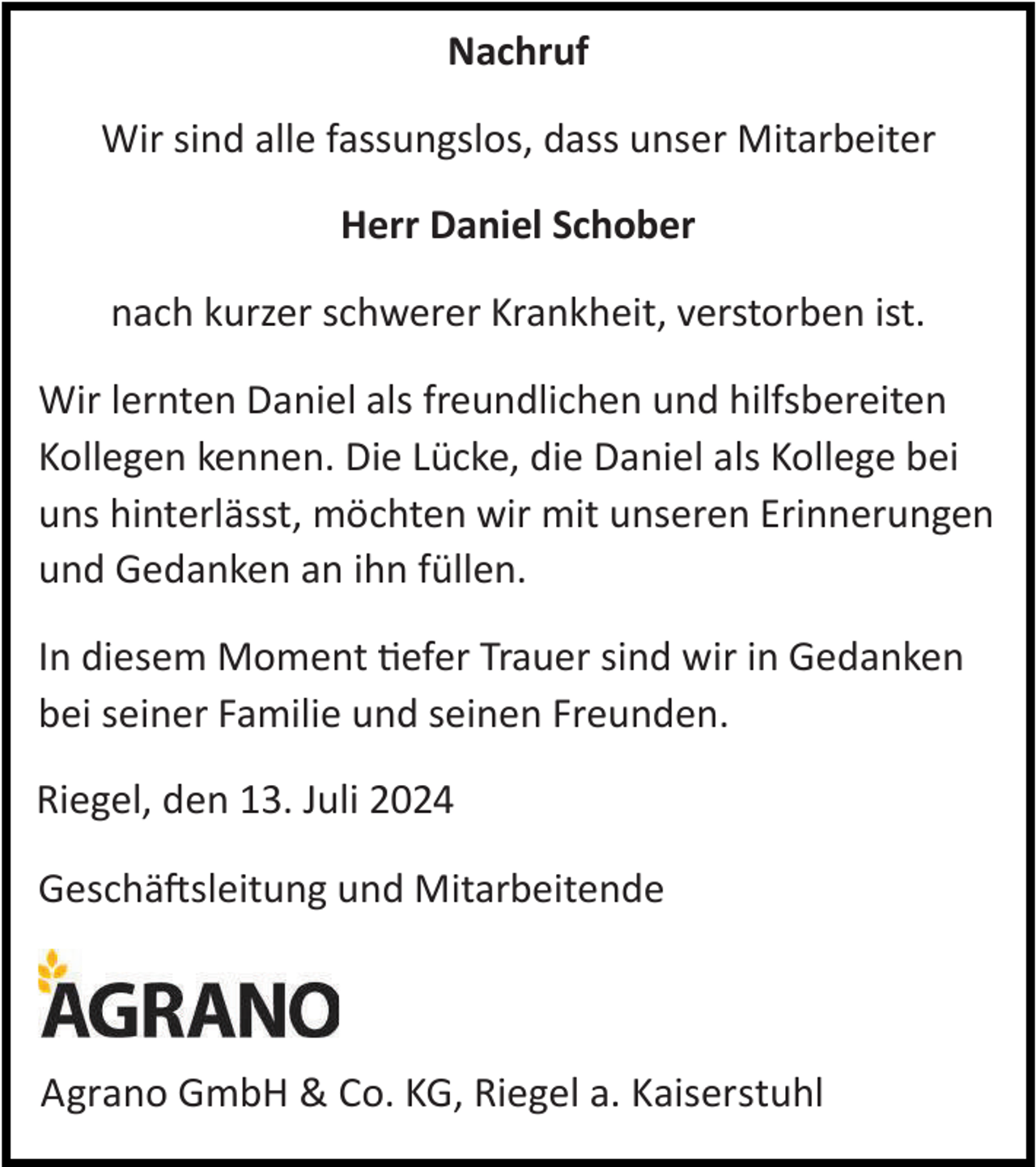 <p>Nachruf<br />Wir sind alle fassungslos, dass unser Mitarbeiter<br />Herr Daniel Schober<br />nach kurzer schwerer Krankheit, verstorben ist.<br />Wir lernten Daniel als freundlichen und hilfsbereiten<br />Kollegen kennen. Die Lücke, die Daniel als Kollege bei<br />uns hinterlässt, möchten wir mit unseren Erinnerungen<br />und Gedanken an ihn füllen.<br />In diesem Moment tiefer Trauer sind wir in Gedanken<br />bei seiner Familie und seinen Freunden.</p><p>Riegel,<br />Riegel, den<br />den 13.<br />12. Juli<br />Juli<br />Geschäftsleitung und Mitarbeitende</p><p>Agrano GmbH&amp;<br />GmbH &amp;Co.<br />Co.KG,<br />KG,Riegel<br />Riegela.a.Kaiserstuhl<br />Kaiserstuhl<br />Agrano</p>