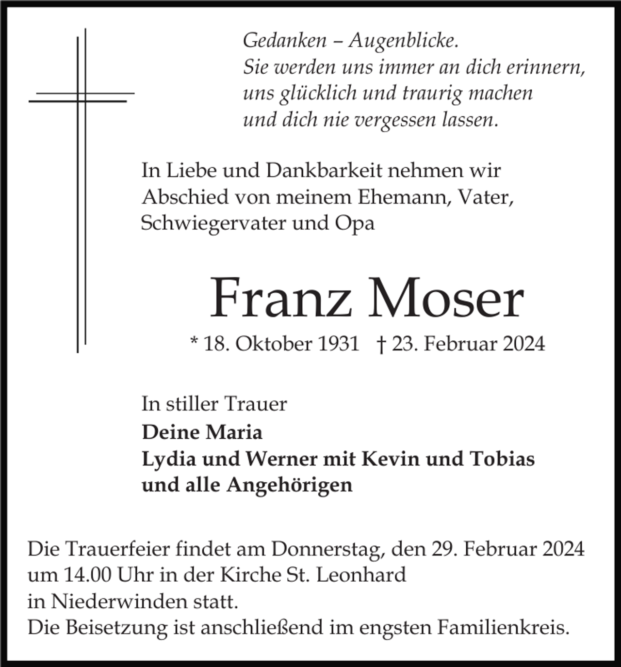 <p>Gedanken – Augenblicke.<br />Sie werden uns immer an dich erinnern,<br />uns glücklich und traurig machen<br />und dich nie vergessen lassen.<br />In Liebe und Dankbarkeit nehmen wir<br />Abschied von meinem Ehemann, Vater,<br />Schwiegervater und Opa</p><p>Franz Moser</p><p>* 18. Oktober 1931 † 23. Februar 2024<br />In stiller Trauer<br />Deine Maria<br />Lydia und Werner mit Kevin und Tobias<br />und alle Angehörigen<br />Die Trauerfeier findet am Donnerstag, den 29. Februar 2024<br />um 14.00 Uhr in der Kirche St. Leonhard<br />in Niederwinden statt.<br />Die Beisetzung ist anschließend im engsten Familienkreis.</p>