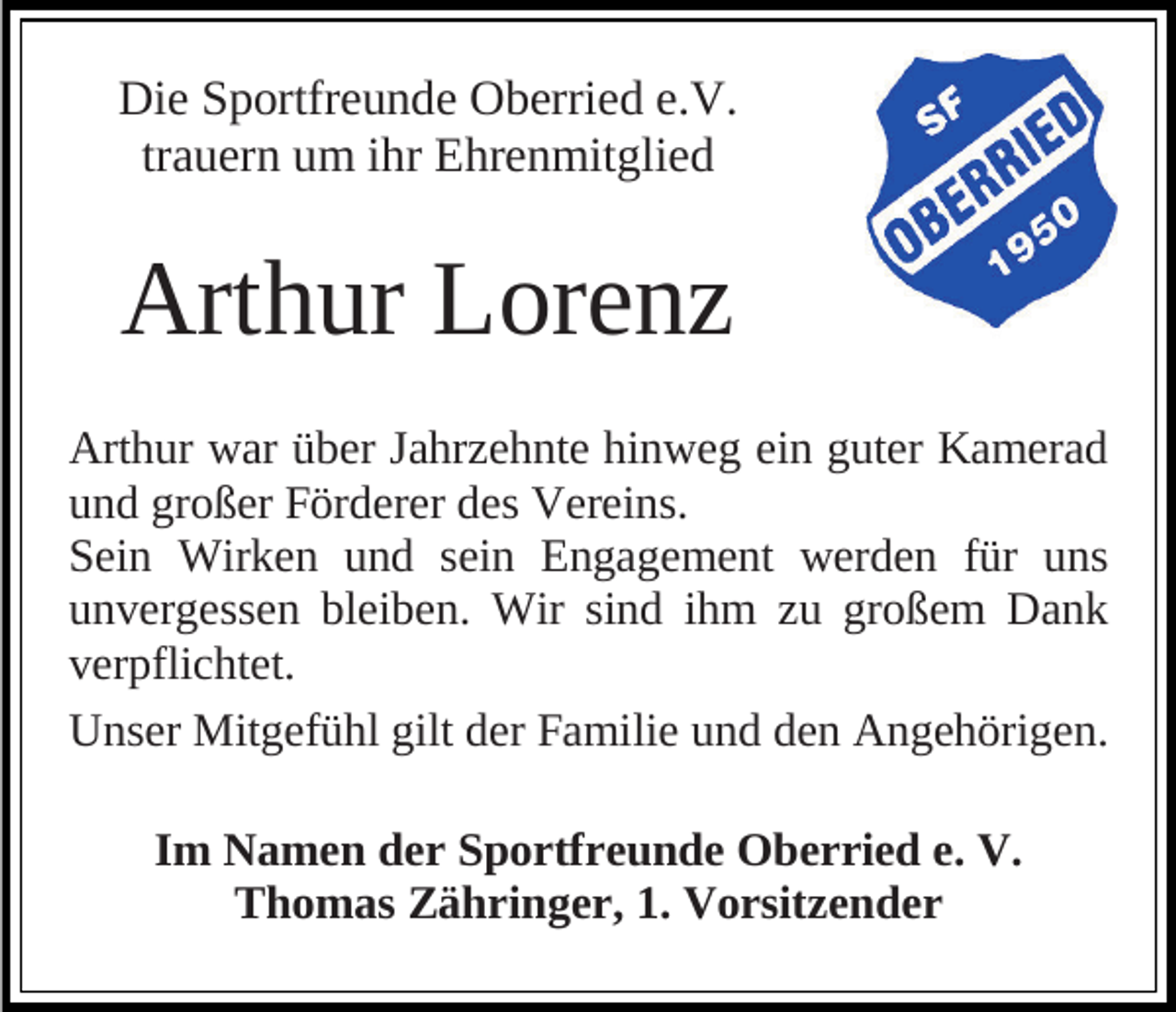 <p>Die Sportfreunde Oberried e.V.<br />trauern um ihr Ehrenmitglied</p><p>Arthur Lorenz<br />Arthur war über Jahrzehnte hinweg ein guter Kamerad<br />und großer Förderer des Vereins.<br />Sein Wirken und sein Engagement werden für uns<br />unvergessen bleiben. Wir sind ihm zu großem Dank<br />verpflichtet.<br />Unser Mitgefühl gilt der Familie und den Angehörigen.<br />Im Namen der Sportfreunde Oberried e. V.<br />Thomas Zähringer, 1. Vorsitzender</p>
