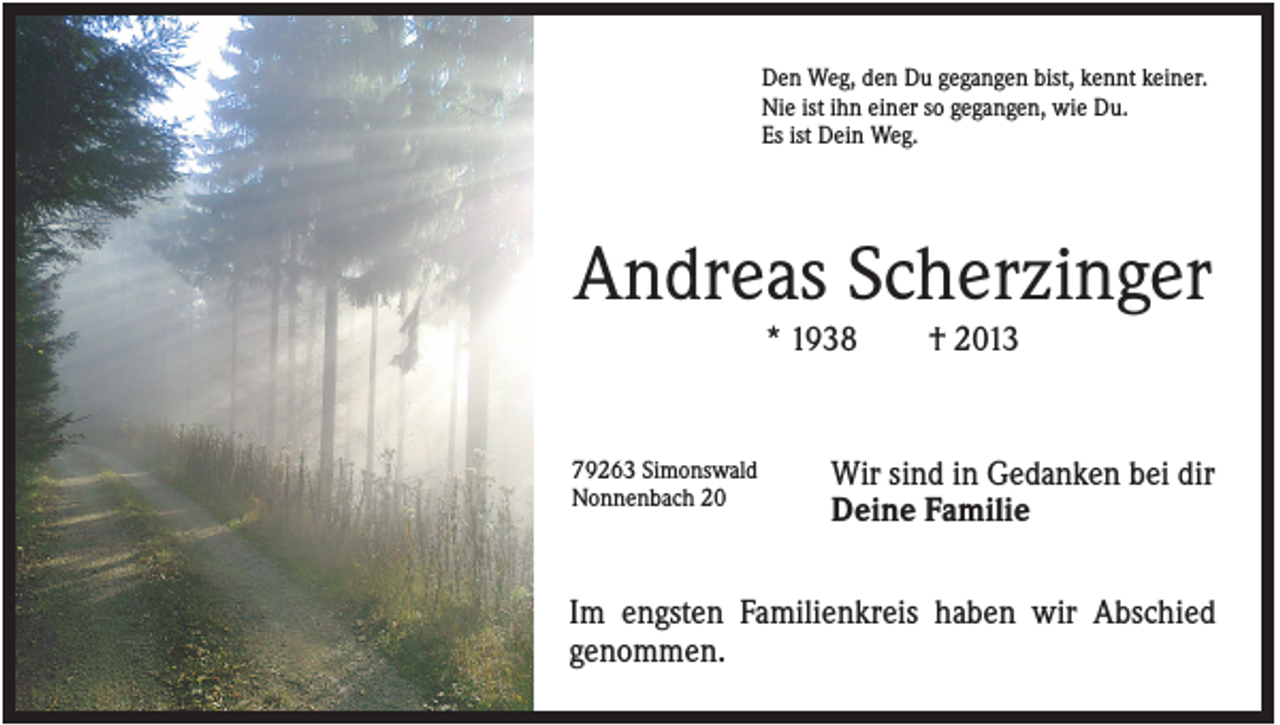 <p>Den Weg, den Du gegangen bist, kennt keiner.<br />Nie ist ihn einer so gegangen, wie Du.<br />Es ist Dein Weg.</p><p>Andreas Scherzinger<br />* 1938</p><p>79263 Simonswald<br />Nonnenbach 20</p><p>† 2013</p><p>Wir sind in Gedanken bei dir<br />Deine Familie</p><p>Im engsten Familienkreis haben wir Abschied<br />genommen.</p>