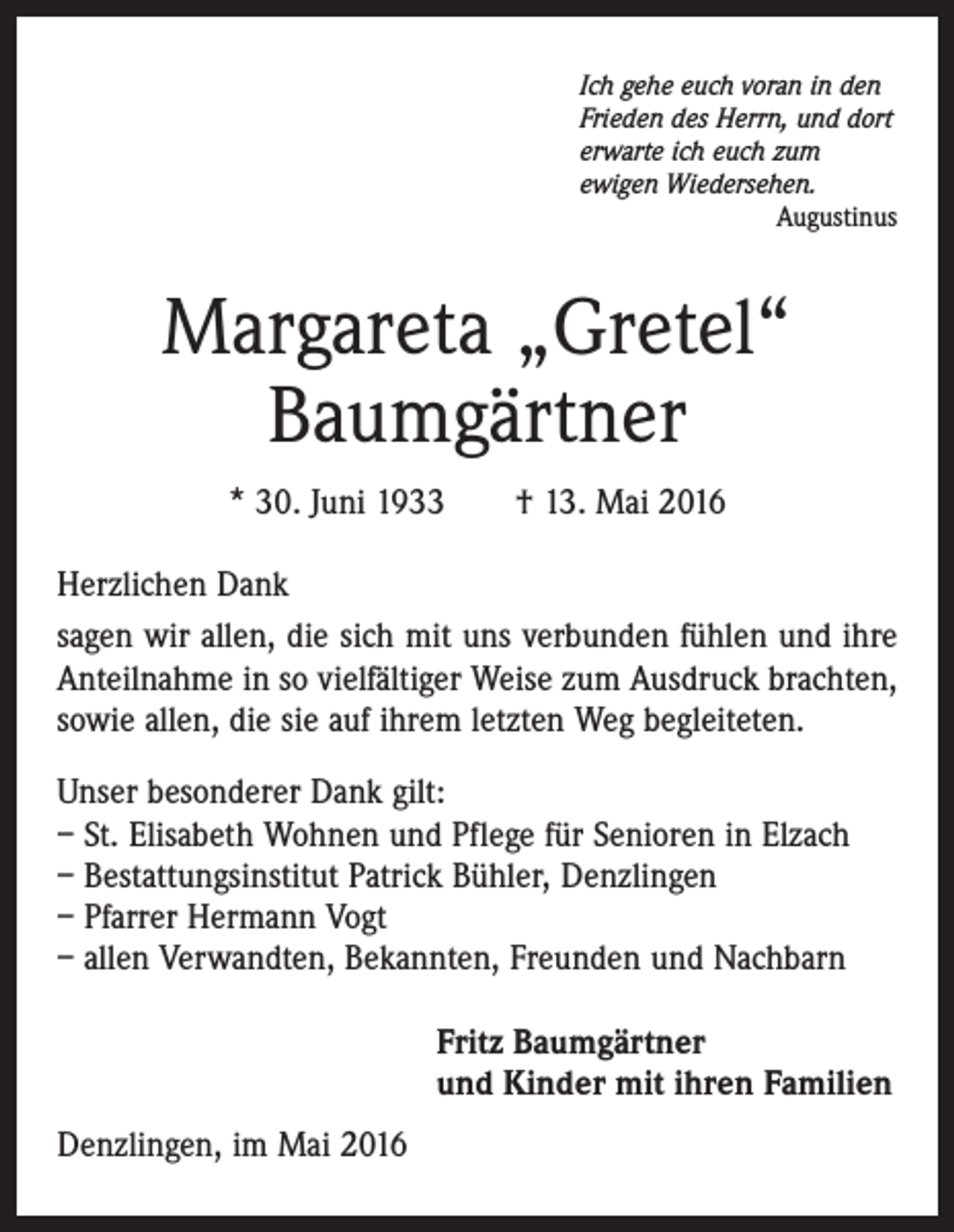 <p>Ich gehe euch voran in den<br />Frieden des Herrn, und dort<br />erwarte ich euch zum<br />ewigen Wiedersehen.</p><p>Augustinus</p><p>Margareta „Gretel“<br />Baumgärtner<br />* 30. Juni 1933 † 13. Mai 2016<br />Herzlichen Dank<br />sagen wir allen, die sich mit uns verbunden fühlen und ihre<br />Anteilnahme in so vielfältiger Weise zum Ausdruck brachten,<br />sowie allen, die sie auf ihrem letzten Weg begleiteten.<br />Unser besonderer Dank gilt:<br />– St. Elisabeth Wohnen und Pflege für Senioren in Elzach<br />– Bestattungsinstitut Patrick Bühler, Denzlingen<br />– Pfarrer Hermann Vogt<br />– allen Verwandten, Bekannten, Freunden und Nachbarn<br />Fritz Baumgärtner<br />und Kinder mit ihren Familien<br />Denzlingen, im Mai 2016</p>